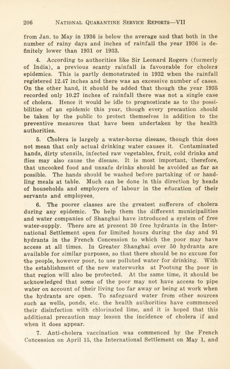 from Jan. to May in 1936 is below the average and that both in the number of rainy days and inches of rainfall the year 1936 is de¬ finitely lower than 1931 or 1933. 4. According to authorities like Sir Leonard Rogers (formerly of India), a previous scanty rainfall is favourable for cholera epidemics. This is partly demonstrated in 1932 when the rainfall registered 12.47 inches and there was an excessive number of cases. On the other hand, it should be added that though the year 1935 recorded only 10.27 inches of rainfall there was not a single case of cholera. Hence it would be idle to prognosticate as to the possi¬ bilities of an epidemic this year, though every precaution should be taken by the public to protect themselves in addition to the preventive measures that have been undertaken by the health authorities. 5. Cholera is largely a water-borne disease, though this does not mean that only actual drinking water causes it. Contaminated hands, dirty utensils, infected raw vegetables, fruit, cold drinks and flies may also cause the disease. It is most important, therefore, that uncooked food and unsafe drinks should be avoided as far as possible. The hands should be washed before partaking of or hand¬ ling meals at table. Much can be done in this direction by heads of households and employers of labour in the education of their servants and employees. 6. The poorer classes are the greatest sufferers of cholera during any epidemic. To help them the different municipalities and water companies of Shanghai have introduced a system of free water-supply. There are at present 30 free hydrants in the Inter¬ national Settlement open for limited hours during the day and 91 hydrants in the French Concession to which the poor may have access at all times. In Greater Shanghai over 50 hydrants are available for similar purposes, so that there should be no excuse for the people, however poor, to use polluted water for drinking. With the establishment of the new waterworks at Pootung the poor in that region will also be protected. At the same time, it should be acknowledged that some of the poor may not have access to pipe water on account of their living too far away or being at work when the hydrants are open. To safeguard water from other sources such as wells, ponds, etc. the health authorities have commenced their disinfection with chlorinated lime, and it is hoped that this additional precaution may lessen the incidence of cholera if and when it does appear. 7. Anti-cholera vaccination was commenced by the French Concession on April 15, the International Settlement on May 1, and