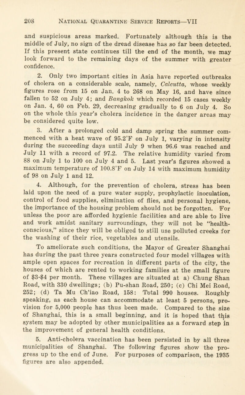 and suspicious areas marked. Fortunately although this is the middle of July, no sign of the dread disease has so far been detected. If this present state continues till the end of the month, we may look forward to the remaining days of the summer with greater confidence. 2. Only two important cities in Asia have reported outbreaks of cholera on a considerable scale, namely, Calcutta, whose weekly figures rose from 15 on Jan. 4 to 268 on May 16, and have since fallen to 52 on July 4; and Bangkok which recorded 15 cases weekly on Jan. 4, 60 on Feb. 29, decreasing gradually to 6 on July 4. So on the whole this year’s cholera incidence in the danger areas may be considered quite low. 3. After a prolonged cold and damp spring the summer com¬ menced with a heat wave of 95.2°F on July 1, varying in intensity during the succeeding days until July 9 when 96.6 was reached and July 11 with a record of 97.2. The relative humidity varied from 88 on July 1 to 100 on July 4 and 5. Last year’s figures showed a maximum temperature of 100.8°F on July 14 with maximum humidity of 98 on July 1 and 12. 4. Although, for the prevention of cholera, stress has been laid upon the need of a pure water supply, prophylactic inoculation, control of food supplies, elimination of flies, and personal hygiene, the importance of the housing problem should not be forgotten. For unless the poor are afforded hygienic facilities and are able to live and work amidst sanitary surroundings, they will not be “health¬ conscious,” since they will be obliged to still use polluted creeks for the washing of their rice, vegetables and utensils. To ameliorate such conditions, the Mayor of Greater Shanghai has during the past three years constructed four model villages with ample open spaces for recreation in different parts of the city, the houses of which are rented to working families at the small figure of $3-$4 per month. These villages are situated at a) Chung Shan Road, with 330 dwellings; (b) Pu-shan Road, 250; (c) Chi Mei Road, 252; (d) Ta Mu Ch’iao Road, 158: Total 990 houses. Roughly speaking, as each house can accommodate at least 5 persons, pro¬ vision for 5,000 people has thus been made. Compared to the size of Shanghai, this is a small beginning, and it is hoped that this system may be adopted by other municipalities as a forward step in the improvement of general health conditions. 5. Anti-cholera vaccination has been persisted in by all three municipalities of Shanghai. The following figures show the pro¬ gress up to the end of June. For purposes of comparison, the 1935 figures are also appended.