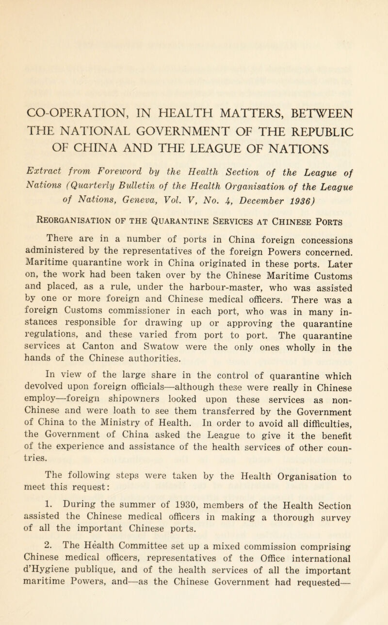 CO-OPERATION, IN HEALTH MATTERS, BETWEEN THE NATIONAL GOVERNMENT OF THE REPUBLIC OF CEIINA AND THE LEAGUE OF NATIONS Extract from Foreword by the Health Section of the League of Nations (Quarterly Bulletin of the Health Organisation of the League of Nations, Geneva, Vol. V, No. U, December 1936) Reorganisation of the Quarantine Services at Chinese Ports There are in a number of ports in China foreign concessions administered by the representatives of the foreign Powers concerned. Maritime quarantine work in China originated in these ports. Later on, the work had been taken over by the Chinese Maritime Customs and placed, as a rule, under the harbour-master, who was assisted by one or more foreign and Chinese medical officers. There was a foreign Customs commissioner in each port, who was in many in¬ stances responsible for drawing up or approving the quarantine regulations, and these varied from port to port. The quarantine services at Canton and Swatow were the only ones wholly in the hands of the Chinese authorities. In view of the large share in the control of quarantine which devolved upon foreign officials—although these were really in Chinese employ—foreign shipowners looked upon these services as non- Chinese and were loath to see them transferred by the Government of China to the Ministry of Health. In order to avoid all difficulties, the Government of China asked the League to give it the benefit of the experience and assistance of the health services of other coun¬ tries. The following steps were taken by the Health Organisation to meet this request: 1. During the summer of 1930, members of the Health Section assisted the Chinese medical officers in making a thorough survey of all the important Chinese ports. 2. The Health Committee set up a mixed commission comprising Chinese medical officers, representatives of the Office international d’Hygiene publique, and of the health services of all the important maritime Powers, and—as the Chinese Government had requested—