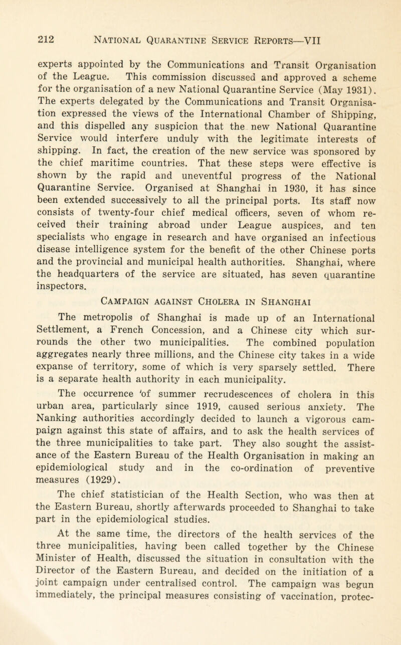 experts appointed by the Communications and Transit Organisation of the League. This commission discussed and approved a scheme for the organisation of a new National Quarantine Service (May 1931). The experts delegated by the Communications and Transit Organisa¬ tion expressed the views of the International Chamber of Shipping, and this dispelled any suspicion that the new National Quarantine Service would interfere unduly with the legitimate interests of shipping. In fact, the creation of the new service was sponsored by the chief maritime countries. That these steps were effective is shown by the rapid and uneventful progress of the National Quarantine Service. Organised at Shanghai in 1930, it has since been extended successively to all the principal ports. Its staff now consists of twenty-four chief medical officers, seven of whom re¬ ceived their training abroad under League auspices, and ten specialists who engage in research and have organised an infectious disease intelligence system for the benefit of the other Chinese ports and the provincial and municipal health authorities. Shanghai, where the headquarters of the service are situated, has seven quarantine inspectors. Campaign against Cholera in Shanghai The metropolis of Shanghai is made up of an International Settlement, a French Concession, and a Chinese city which sur¬ rounds the other two municipalities. The combined population aggregates nearly three millions, and the Chinese city takes in a wide expanse of territory, some of which is very sparsely settled. There is a separate health authority in each municipality. The occurrence 'of summer recrudescences of cholera in this urban area, particularly since 1919, caused serious anxiety. The Nanking authorities accordingly decided to launch a vigorous cam¬ paign against this state of affairs, and to ask the health services of the three municipalities to take part. They also sought the assist¬ ance of the Eastern Bureau of the Health Organisation in making an epidemiological study and in the co-ordination of preventive measures (1929). The chief statistician of the Health Section, who was then at the Eastern Bureau, shortly afterwards proceeded to Shanghai to take part in the epidemiological studies. At the same time, the directors of the health services of the three municipalities, having been called together by the Chinese Minister of Health, discussed the situation in consultation with the Director of the Eastern Bureau, and decided on the initiation of a joint campaign under centralised control. The campaign was begun immediately, the principal measures consisting of vaccination, protec-