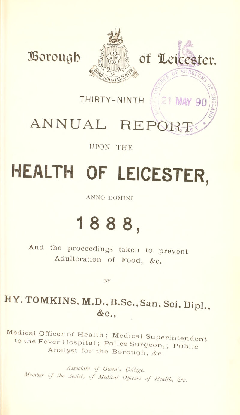 Borough of ^Leicester. thirty-ninth ANNUAL RE UPON THE HEALTH OF LEICESTER, ANNO DOMINI 1 8 8 8, And the proceedings taken to prevent Adulteration of Food, &c. HY HY. TOMKINS, M.D., B.Sc.,San. Sci. Dipl &c„ Medico' Officer of Heoith ; Medical Superintendent to the Fever Hospital; Pol ice Surgeon, ; Public Analyst for the Borough, &c. Associate of Owen's College. Member of the Society of Medical Officer, of Health, &Y.