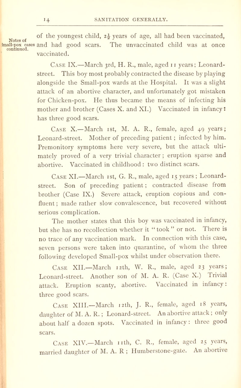 of the youngest child, 2% years of age, all had been vaccinated, Notes of 3maii-pox cases and had good scars. The unvaccinated child was at once continued. vaccinated. Case IX.—March 3rd, H. R., male, aged 11 years; Leonard- street. This boy most probably contracted the disease by playing alongside the Small-pox wards at the Hospital. It was a slight attack of an abortive character, and unfortunately got mistaken for Chicken-pox. He thus became the means of infecting his mother and brother (Cases X. and XI.) Vaccinated in infancy! has three good scars. Case X.—March 1st, M. A. R., female, aged +9 years; Leonard-street. Mother of preceding patient ; infected by him. Premonitory symptoms here very severe, but the attack ulti¬ mately proved of a very trivial character ; eruption sparse and abortive. Vaccinated in childhood : two distinct scars. Case XI.—March 1st, G. R., male, aged 15 years ; Leonard- street. Son of preceding patient ; contracted disease from brother (Case IX.) Severe attack, eruption copious and con¬ fluent ; made rather slow convalescence, but recovered without serious complication. The mother states that this boy was vaccinated in infancy, but she has no recollection whether it “ took ” or not. 1 here is no trace of any vaccination mark. In connection with this case, seven persons were taken into quarantine, of whom the three following developed Small-pox whilst under observation there. Case XII.—March 12th, W. R., male, aged 23 years; Leonard-street. Another son of M. A. I\. (Case X.) 1 rivial attack. Eruption scanty, abortive. Vaccinated in infancy: three good scars. Case XIII.—March 12th, J. R., female, aged 18 years, daughter of M. A. R. ; Leonard-street. An abortive attack , only about half a dozen spots. Vaccinated in infancy • three good scars. Case XIV.—March nth, C. R., female, aged 25 years,