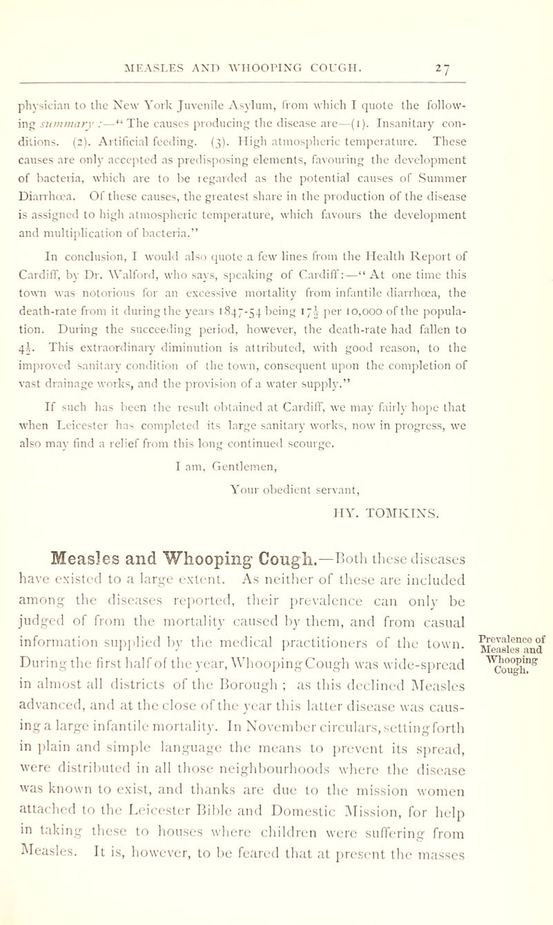 physician to the New York Juvenile Asylum, from which I quote the follow¬ ing summary :—“ The causes producing the disease are—(i). Insanitary con¬ ditions. (2). Artificial feeding. (3). High atmospheric temperature. These causes are only accepted as predisposing elements, favouring the development of bacteria, which are to be regarded as the potential causes of Summer Diarrhoea. Of these causes, the greatest share in the production of the disease is assigned to high atmospheric temperature, which favours the development and multiplication of bacteria.” In conclusion, I would also quote a few lines from the Health Report of Cardiff, by Dr. Walford, who says, speaking of Cardiff:—‘‘At one time this town was notorious for an excessive mortality from infantile diarrhoea, the death-rate from it during the years 1847-54 being 17J per 10,000 of the popula¬ tion. During the succeeding period, however, the death-rate had fallen to 4§. This extraordinary diminution is attributed, with good reason, to the improved sanitary condition of the town, consequent upon the completion of vast drainage works, and the provision of a water supply.” If such has been the result obtained at Cardiff, we may fairly hope that when Leicester has completed its large sanitary works, now in progress, we also may find a relief from this long continued scourge. I am, Gentlemen, Your obedient servant, HY. TOMKINS. Measles and Whooping Cough.—Both these diseases have existed to a large extent. As neither of these are included among the diseases reported, their prevalence can only be judged of from the mortality caused by them, and from casual information supplied by the medical practitioners of the town. MeasiManil During the first half of the year, Whooping Cough was wide-spread ^ough?” in almost all districts of the Borough ; as this declined Measles advanced, and at the close of the year this latter disease was caus- inga large infantile mortality. In November circulars, settingforth in plain and simple language the means to prevent its spread, were distributed in all those neighbourhoods where the disease was known to exist, and thanks are due to the mission women attached to the Leicester Bible and Domestic Mission, for help in taking these to houses where children were suffering from Measles. It is, however, to be feared that at present the masses