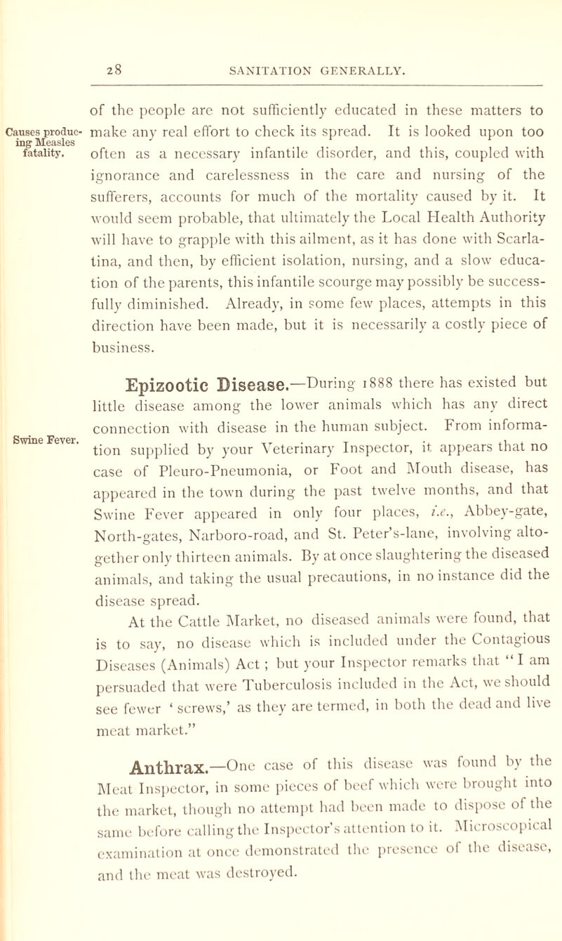 Causes produc¬ ing Measles fatality. Swine Fever. of the people are not sufficiently educated in these matters to make any real effort to check its spread. It is looked upon too often as a necessary infantile disorder, and this, coupled with ignorance and carelessness in the care and nursing of the sufferers, accounts for much of the mortality caused by it. It would seem probable, that ultimately the Local Health Authority will have to grapple with this ailment, as it has done with Scarla¬ tina, and then, by efficient isolation, nursing, and a slow educa¬ tion of the parents, this infantile scourge may possibly be success¬ fully diminished. Already, in some few places, attempts in this direction have been made, but it is necessarily a costly piece of business. Epizootic Disease.—During 1888 there has existed but little disease among the lower animals which has any direct connection with disease in the human subject. From informa¬ tion supplied by your Veterinary Inspector, it appears that no case of Pleuro-Pneumonia, or Foot and Mouth disease, has appeared in the town during the past twelve months, and that Swine Fever appeared in only four places, i.e., Abbey-gate, North-gates, Narboro-road, and St. Peter’s-lane, involving alto¬ gether only thirteen animals. By at once slaughtering the diseased animals, and taking the usual precautions, in no instance did the disease spread. At the Cattle Market, no diseased animals were found, that is to say, no disease which is included under the Contagious Diseases (Animals) Act; but your Inspector remarks that “I am persuaded that were Tuberculosis included in the Act, we should see fewer ‘ screws,’ as they are termed, in both the dead and live meat market.” Anthrax.—One case of this disease was found b\ the Meat Inspector, in some pieces of beef which were brought into the market, though no attempt had been made to dispose of the same before calling the Inspector’s attention to it. Microscopical examination at once demonstrated the presence of the disease, and the meat was destroyed.