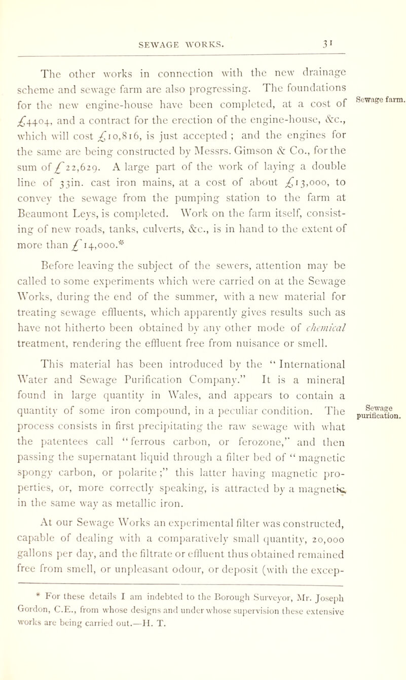 SEWAGE WORKS. 3 1 The other works in connection with the new drainage scheme and sewage farm are also progressing. The foundations for the new engine-house have been completed, at a cost of ^4404, and a contract for the erection of the engine-house, Szc., which will cost _^io,8i6, is just accepted ; and the engines for the same are being constructed by Messrs. Gimson & Co., for the sum of £ 12,629. A large part of the work of laying a double line of 33m. cast iron mains, at a cost of about ,£13,000, to convey the sewage from the pumping station to the farm at Beaumont Leys, is completed. Work on the farm itself, consist¬ ing of new roads, tanks, culverts, &c., is in hand to the extent of more than £ 14,000.* Before leaving the subject of the sewers, attention may be called to some experiments which were carried on at the Sewage Works, during the end of the summer, with a new material for treating sewage effluents, which apparently gives results such as have not hitherto been obtained by any other mode of chemical treatment, rendering the effluent free from nuisance or smell. This material has been introduced by the “ International Water and Sewage Purification Company.” It is a mineral found in large quantity in Wales, and appears to contain a quantity of some iron compound, in a peculiar condition. The process consists in first precipitating the raw sewage with what the patentees call “ferrous carbon, or ferozone,” and then passing the supernatant liquid through a filter bed of “ magnetic spongy carbon, or polaritethis latter having magnetic pro¬ perties, or, more correctly speaking, is attracted by a magnetkt in the same way as metallic iron. At our Sewage Works an experimental filter was constructed, capable of dealing with a comparatively small quantity, 20,000 gallons per day, and the filtrate or effluent thus obtained remained free from smell, or unpleasant odour, or deposit (with the excep- * For these details I am indebted to the Borough Surveyor, Mr. Joseph Gordon, C.E., from whose designs and under whose supervision these extensive works are being carried out.—H. T. Sewage farm. Sewage purification.