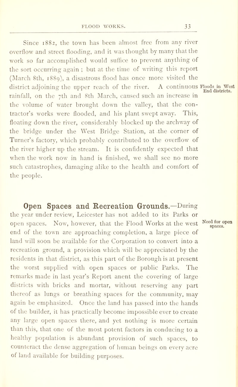 Since 1882, the town has been almost free from any river overflow and street flooding, and it was thought by many that the work so far accomplished would suffice to prevent anything of the sort occurring again ; but at the time of writing this report (March 8th, 1889), a disastrous flood has once more visited the district adjoining the upper reach of the river. A continuous Floods in West J ° 11 > End districts. rainfall, on the 7th and 8th March, caused such an increase in the volume of water brought down the valley, that the con¬ tractor’s works were flooded, and his plant swept away. This, floating down the river, considerably blocked up the archway of the bridge under the West Bridge Station, at the corner of Turner’s factory, which probably contributed to the overflow of the river higher up the stream. It is confidently expected that when the work now in hand is finished, we shall see no more such catastrophes, damaging alike to the health and comfort of the people. Open Spaces and Recreation Grounds.—During the year under review, Leicester has not added to its Parks or open spaces. Now, however, that the Flood Works at the west NeesPaces°Pen end of the town are approaching completion, a large piece of land will soon be available for the Corporation to convert into a recreation ground, a provision which will be appreciated by the residents in that district, as this part of the Borough is at present the worst supplied with open spaces or public Parks. The remarks made in last year’s Report anent the covering of large districts with bricks and mortar, without reserving any part thereof as lungs or breathing spaces for the community, may again be emphasized. Once the land has passed into the hands of the builder, it has practically become impossible ever to create any large open spaces there, and yet nothing is more certain than this, that one of the most potent factors in conducing to a healthy population is abundant provision of such spaces, to counteract the dense aggregation of human beings on every acre of land available for building purposes.