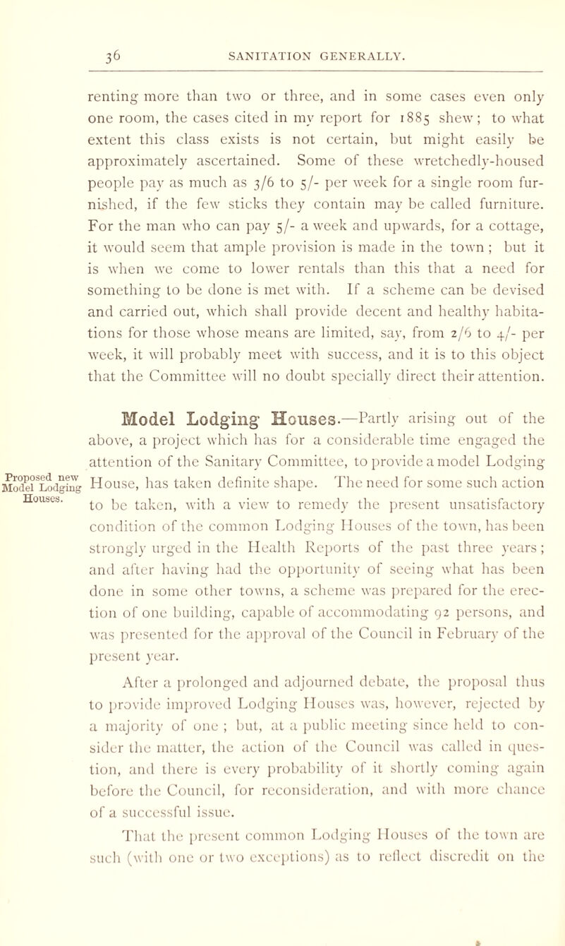 renting more than two or three, and in some cases even only one room, the cases cited in my report for 1885 shew; to what extent this class exists is not certain, but might easily be approximately ascertained. Some of these wretchedly-housed people pay as much as 3/6 to 5/- per week for a single room fur¬ nished, if the few sticks they contain may be called furniture. For the man who can pay 5/- a week and upwards, for a cottage, it would seem that ample provision is made in the town ; but it is when we come to lower rentals than this that a need for something to be done is met with. If a scheme can be devised and carried out, which shall provide decent and healthy habita¬ tions for those whose means are limited, say, from 2/6 to 4/- per week, it will probably meet with success, and it is to this object that the Committee will no doubt specially direct their attention. Model Lodging Houses.—Partly arising out of the above, a project which has for a considerable time engaged the attention of the Sanitary Committee, to provide a model Lodging House, has taken definite shape. The need for some such action to be taken, with a view to remedy the present unsatisfactory condition of the common Lodging Houses of the town, has been strongly urged in the Health Reports of the past three years; and after having had the opportunity of seeing what has been done in some other towns, a scheme was prepared for the erec¬ tion of one building, capable of accommodating 92 persons, and was presented for the approval of the Council in February of the present year. After a prolonged and adjourned debate, the proposal thus to provide improved Lodging Houses was, however, rejected by a majority of one ; but, at a public meeting since held to con¬ sider the matter, the action of the Council was called in ques¬ tion, and there is every probability of it shortly coming again before the Council, for reconsideration, and with more chance of a successful issue. That the present common Lodging Houses of the town are such (with one or two exceptions) as to reflect discredit on the