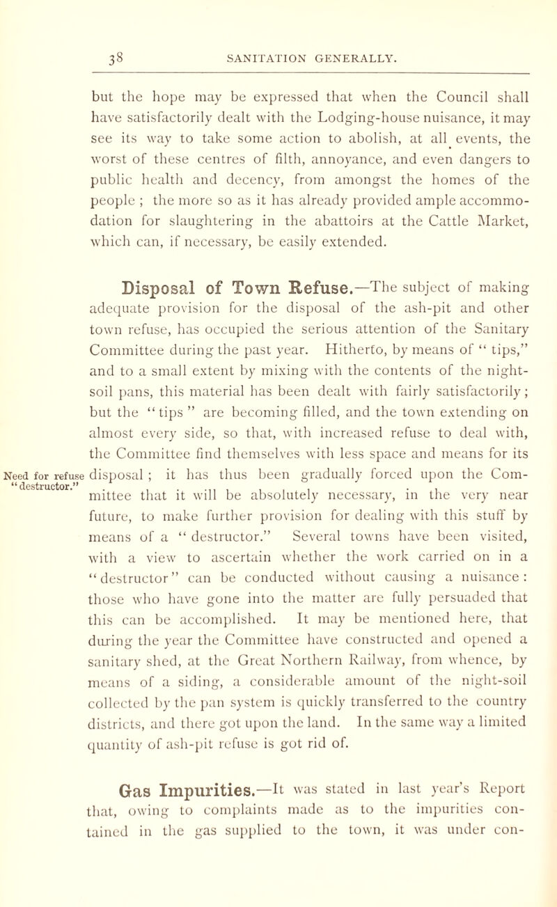 but the hope may be expressed that when the Council shall have satisfactorily dealt with the Lodging-house nuisance, it may see its way to take some action to abolish, at all events, the worst of these centres of filth, annoyance, and even dangers to public health and decency, from amongst the homes of the people ; the more so as it has already provided ample accommo¬ dation for slaughtering in the abattoirs at the Cattle Market, which can, if necessary, be easily extended. Disposal of Town Refuse.—The subject of making adequate provision for the disposal of the ash-pit and other town refuse, has occupied the serious attention of the Sanitary Committee during the past year. Hitherto, by means of “ tips,” and to a small extent by mixing with the contents of the night- soil pans, this material has been dealt with fairly satisfactorily; but the “tips ” are becoming filled, and the town extending on almost every side, so that, with increased refuse to deal with, the Committee find themselves with less space and means for its Need for refuse disposal ; it has thus been gradually forced upon the Com- “ destructor.” . . , , , mittee that it will be absolutely necessary, in the very near future, to make further provision for dealing with this stuff by means of a “ destructor.” Several towns have been visited, with a view to ascertain whether the work carried on in a “destructor” can be conducted without causing a nuisance: those who have gone into the matter are fully persuaded that this can be accomplished. It may be mentioned here, that during the year the Committee have constructed and opened a sanitary shed, at the Great Northern Railway, from whence, by means of a siding, a considerable amount of the night-soil collected by the pan system is quickly transferred to the country districts, and there got upon the land. In the same way a limited quantity of ash-pit refuse is got rid of. Gas Impurities.—It was stated ill last year’s Report that, owing to complaints made as to the impurities con¬ tained in the gas supplied to the town, it was under con-