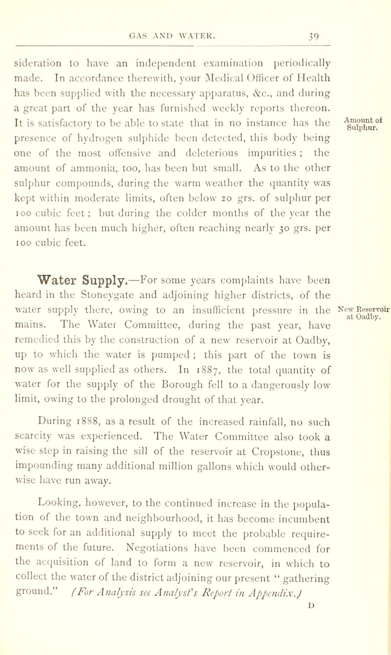 sideration to have an independent examination periodically made. In accordance therewith, your Medical Officer of Health has been supplied with the necessary apparatus, &c., and during a great part of the year has furnished weekly reports thereon. It is satisfactory to be able to state that in no instance has the presence of hydrogen sulphide been detected, this body being one of the most offensive and deleterious impurities ; the amount of ammonia, too, has been but small. As to the other sulphur compounds, during the warm weather the quantity was kept within moderate limits, often below 20 grs. of sulphur per 100 cubic feet; but during the colder months of the year the amount has been much higher, often reaching nearly 30 grs. per 100 cubic feet. Water Supply.—For some years complaints have been heard in the Stoneygate and adjoining higher districts, of the water supply there, owing to an insufficient pressure in the mains. The Water Committee, during the past year, have remedied this by the construction of a new reservoir at Oadby, up to which the water is pumped ; this part of the town is now as well supplied as others. In 1S87, the total quantity of water for the supply of the Borough fell to a dangerously low limit, owing to the prolonged drought of that year. During 18S8, as a result of the increased rainfall, no such scarcity was experienced. The Water Committee also took a wise step in raising the sill of the reservoir at Cropstone, thus impounding many additional million gallons which would other¬ wise have run away. Looking, however, to the continued increase in the popula¬ tion of the town and neighbourhood, it has become incumbent to seek for an additional supply to meet the probable require¬ ments of the future. Negotiations have been commenced for the acquisition of land to form a new reservoir, in which to collect the water of the district adjoining our present “ gathering ground.” (For Analysis see Analyst's Report in Appendix.) Amount of Sulphur. New Reservoir at Oadby. D