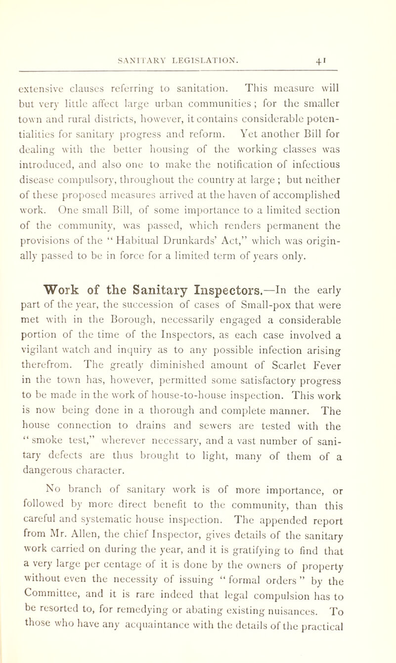 SANITARY LEGISLATION. + ' extensive clauses referring to sanitation. This measure will but very little affect large urban communities ; for the smaller town and rural districts, however, it contains considerable poten¬ tialities for sanitary progress and reform. Yet another Bill for dealing with the better housing of the working classes was introduced, and also one to make the notification of infectious disease compulsory, throughout the country at large ; but neither of these proposed measures arrived at the haven of accomplished work. One small Bill, of some importance to a limited section of the community, was passed, which renders permanent the provisions of the “ Habitual Drunkards’ Act,” which was origin¬ ally passed to be in force for a limited term of years only. Work of the Sanitary Inspectors.—In the early part of the year, the succession of cases of Small-pox that were met with in the Borough, necessarily engaged a considerable portion of the time of the Inspectors, as each case involved a vigilant watch and inquiry as to any possible infection arising therefrom. The greatly diminished amount of Scarlet Fever in the town has, however, permitted some satisfactory progress to be made in the work of house-to-house inspection. This work is now being done in a thorough and complete manner. The house connection to drains and sewers are tested with the “ smoke test,” wherever necessary, and a vast number of sani¬ tary defects are thus brought to light, many of them of a dangerous character. No branch of sanitary work is of more importance, or followed by more direct benefit to the community, than this careful and systematic house inspection. The appended report from Mr. Allen, the chief Inspector, gives details of the sanitary work carried on during the year, and it is gratifying to find that a very large per centage of it is done by the owners of property without even the necessity of issuing “ formal orders ” by the Committee, and it is rare indeed that legal compulsion has to be resorted to, for remedying or abating existing nuisances. To those who have any acquaintance with the details of the practical