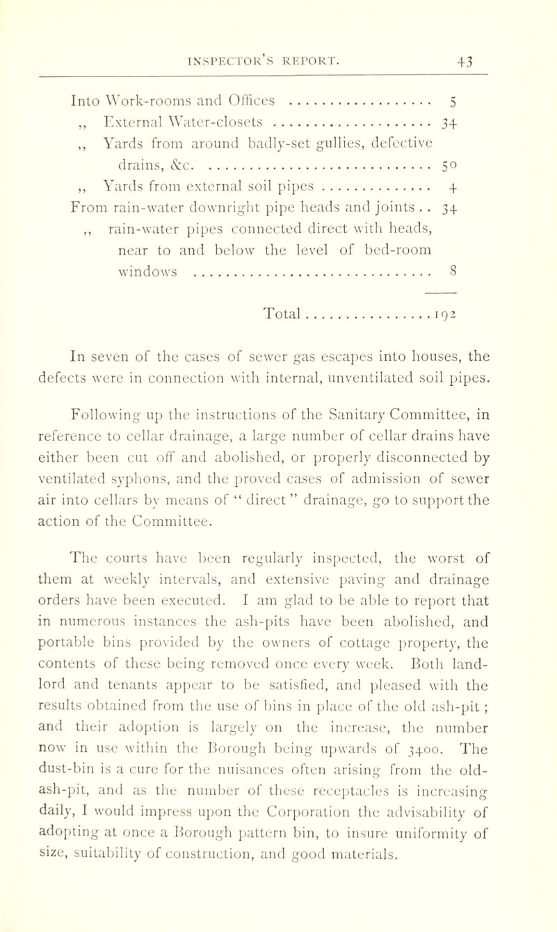 Into Work-rooms and Offices . 5 ,, External Water-closets . 34 ,, Yards from around badly-set gullies, defective drains, &c. 50 ,, Yards from external soil pipes. 4. From rain-water downright pipe heads and joints . . 34 ,, rain-water pipes connected direct with heads, near to and below the level of bed-room windows . 8 Total.192 In seven of the cases of sewer gas escapes into houses, the defects were in connection with internal, unventilated soil pipes. Following up the instructions of the Sanitary Committee, in reference to cellar drainage, a large number of cellar drains have either been cut off and abolished, or properly disconnected by ventilated syphons, and the proved cases of admission of sewer air into cellars by means of “ direct ” drainage, go to support the action of the Committee. The courts have been regularly inspected, the worst of them at weekly intervals, and extensive paving and drainage orders have been executed. I am glad to be able to report that in numerous instances the ash-pits have been abolished, and portable bins provided by the owners of cottage property, the contents of these being removed once every week. Both land¬ lord and tenants appear to be satisfied, and pleased with the results obtained from the use of bins in place of the old ash-pit ; and their adoption is largely on the increase, the number now in use within the Borough being upwards of 3400. The dust-bin is a cure for the nuisances often arising from the old- ash-pit, and as the number of these receptacles is increasing daily, I would impress upon the Corporation the advisability of adopting at once a Borough pattern bin, to insure uniformity of size, suitability of construction, and good materials.