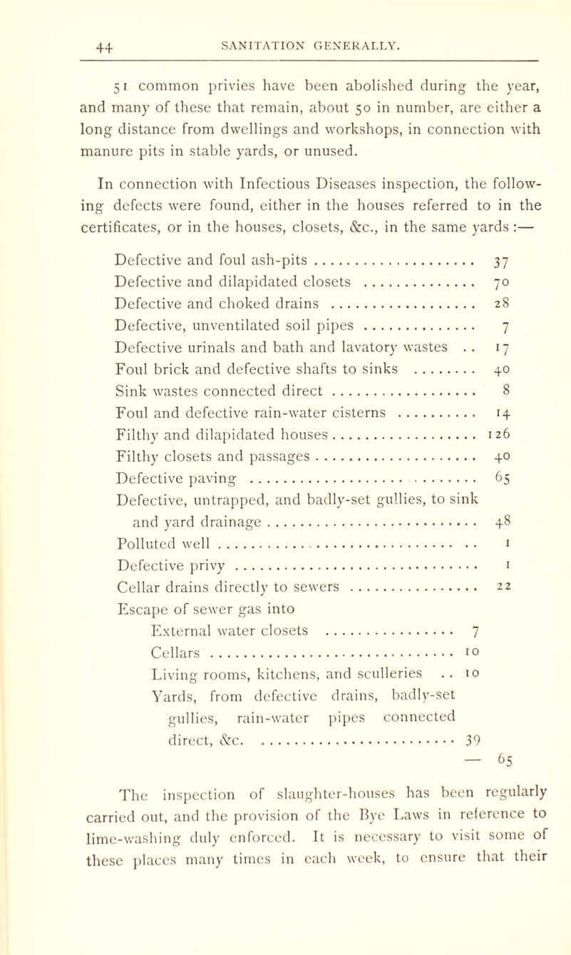 51 common privies have been abolished during the year, and many of these that remain, about 50 in number, are either a long distance from dwellings and workshops, in connection with manure pits in stable yards, or unused. In connection with Infectious Diseases inspection, the follow¬ ing defects were found, either in the houses referred to in the certificates, or in the houses, closets, &c., in the same yards :— Defective and foul ash-pits. 37 Defective and dilapidated closets . 70 Defective and choked drains . 28 Defective, unventilated soil pipes . 7 Defective urinals and bath and lavatory wastes . . 17 Foul brick and defective shafts to sinks . 40 Sink wastes connected direct. 8 Foul and defective rain-water cisterns . 14 Filthy and dilapidated houses. 126 Filthy closets and passages. 40 Defective paving . 65 Defective, untrapped, and badly-set gullies, to sink and yard drainage. 48 Polluted well. 1 Defective privy . 1 Cellar drains directly to sewers . 22 Escape of sewer gas into External water closets . 7 Cellars . 10 Living rooms, kitchens, and sculleries . . 10 Yards, from defective drains, badly-set gullies, rain-water pipes connected direct, &c. 39 — &5 The inspection of slaughter-houses has been regularly carried out, and the provision of the Bye Laws in reference to lime-washing duly enforced. It is necessary to visit some of these places many times in each week, to ensure that their