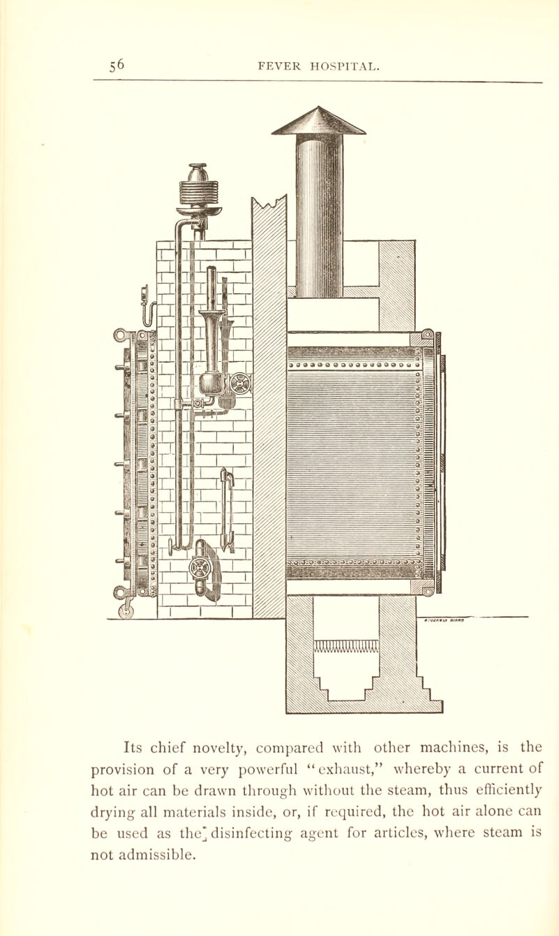 Its chief novelty, compared with other machines, is the provision of a very powerful “exhaust,” whereby a current of hot air can be drawn through without the steam, thus efficiently drying all materials inside, or, if required, the hot air alone can be used as the’disinfecting agent for articles, where steam is not admissible.