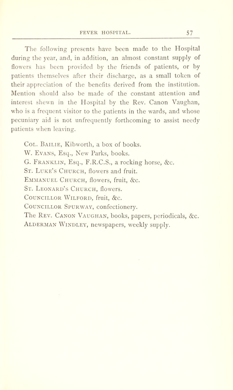 The following presents have been made to the Hospital during the year, and, in addition, an almost constant supply of flowers has been provided by the friends of patients, or by patients themselves after their discharge, as a small token of their appreciation of the benefits derived from the institution. Mention should also be made of the constant attention and interest shewn in the Hospital by the Rev. Canon Vaughan, who is a frequent visitor to the patients in the wards, and whose pecuniary aid is not unfrequently forthcoming to assist needy patients when leaving. Col. Bailie, Kibworth, a box of books. W. Evans, Esq., New Parks, books. G. Franklin, Esq., F.R.C.S., a rocking horse, &c. St. Luke’s Church, flowers and fruit. Emmanuel Church, flowers, fruit, &c. St. Leonard’s Church, flowers. Councillor Wilford, fruit, &c. Councillor Spurway, confectionery. The Rev. Canon Vaughan, books, papers, periodicals, &c. Alderman Windley, newspapers, weekly supply.