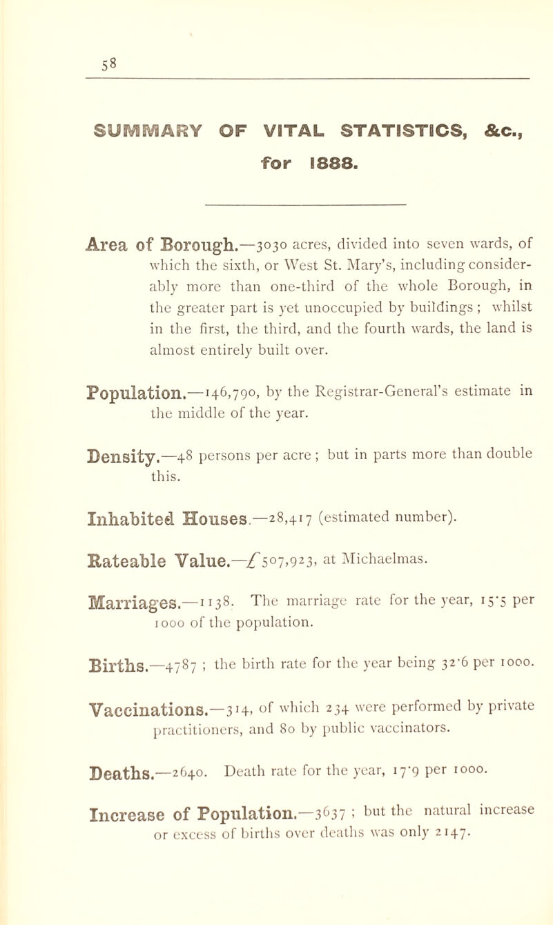 SUfVSSViARY OF VITAL STATISTICS, &c., for 1888. Area Of Borough.—3030 acres, divided into seven wards, of which the sixth, or West St. Mary’s, including consider¬ ably more than one-third of the whole Borough, in the greater part is yet unoccupied by buildings ; whilst in the first, the third, and the fourth wards, the land is almost entirely built over. Population.—146,790, by the Registrar-General’s estimate in the middle of the year. Density.—48 persons per acre ; but in parts more than double this. Inhabited Houses—28,417 (estimated number). Rateable Value.—£507,923, at Michaelmas. Marriages.—1138. The marriage rate for the year, 15*5 Per 1000 of the population. Births.—4787 ; the birth rate for the year being 32-6 per 1000. Vaccinations.—3 Hi of which 234 were performed by private practitioners, and 80 by public vaccinators. Deaths.—2640. Death rate for the year, 17*9 per 1000. Increase of Population,—36371 t*ut ^ie natural increase or excess of births over deaths was only 2147.