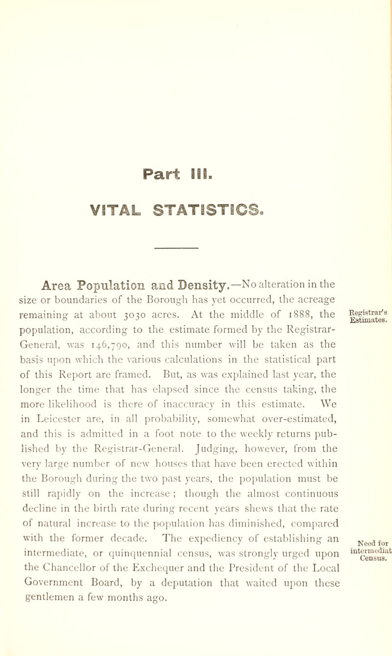 VITAL STATISTSG3. Area Population and Density.—No alteration in the size or boundaries of the Borough has yet occurred, the acreage remaining at about 3030 acres. At the middle of 1888, the population, according to the estimate formed by the Registrar- General, was 13.6,790, and this number will be taken as the basis upon which the various calculations in the statistical part of this Report are framed. But, as was explained last year, the longer the time that has elapsed since the census taking, the more likelihood is there of inaccuracy in this estimate. We in Leicester are, in all probability, somewhat over-estimated, and this is admitted in a foot note to the weekly returns pub¬ lished by the Registrar-General. Judging, however, from the very large number of new houses that have been erected within the Borough during the two past years, the population must be still rapidly on the increase; though the almost continuous decline in the birth rate during recent years shews that the rate of natural increase to the population has diminished, compared with the former decade. The expediency of establishing an intermediate, or quinquennial census, was strongly urged upon the Chancellor of the Exchequer and the President of the Local Government Board, by a deputation that waited upon these gentlemen a few months ago. Registrar's Estimates. Need for intermediat Census.