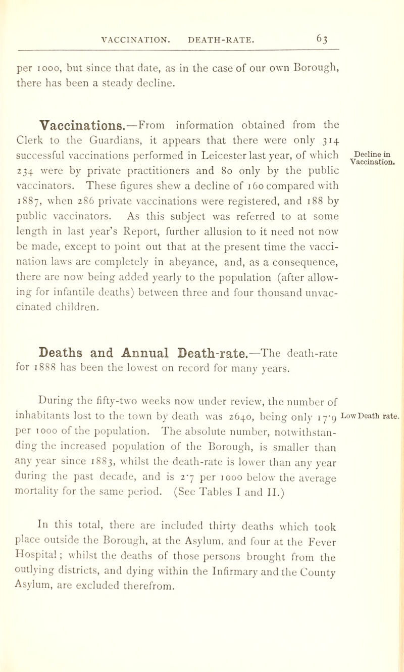 per 1000, but since that date, as in the case of our own Borough, there has been a steady decline. Vaccinations.—From information obtained from the Clerk to the Guardians, it appears that there were only 314 successful vaccinations performed in Leicester last year, of which Decline in V accination. 234 were by private practitioners and 80 only by the public vaccinators. These figures shew a decline of 160 compared with 1887, when 286 private vaccinations were registered, and 188 by public vaccinators. As this subject was referred to at some length in last year’s Report, further allusion to it need not now be made, except to point out that at the present time the vacci¬ nation laws are completely in abeyance, and, as a consequence, there are now being added yearly to the population (after allow¬ ing for infantile deaths) between three and four thousand unvac¬ cinated children. Deaths and Annual Death-rate.—The death-rate for 1888 has been the lowest on record for many years. During the fifty-two weeks now under review, the number of inhabitants lost to the town by death was 2640, being only iyg Low Death rate, per 1000 of the population. The absolute number, notwithstan¬ ding the increased population of the Borough, is smaller than any year since 1883, whilst the death-rate is lower than any year during the past decade, and is 27 per 1000 below the average mortality for the same period. (See Tables I and II.) In this total, there are included thirty deaths which took place outside the Borough, at the Asylum, and four at the Fever Hospital; whilst the deaths of those persons brought from the outlying districts, and dying within the Infirmary and the County Asylum, are excluded therefrom.