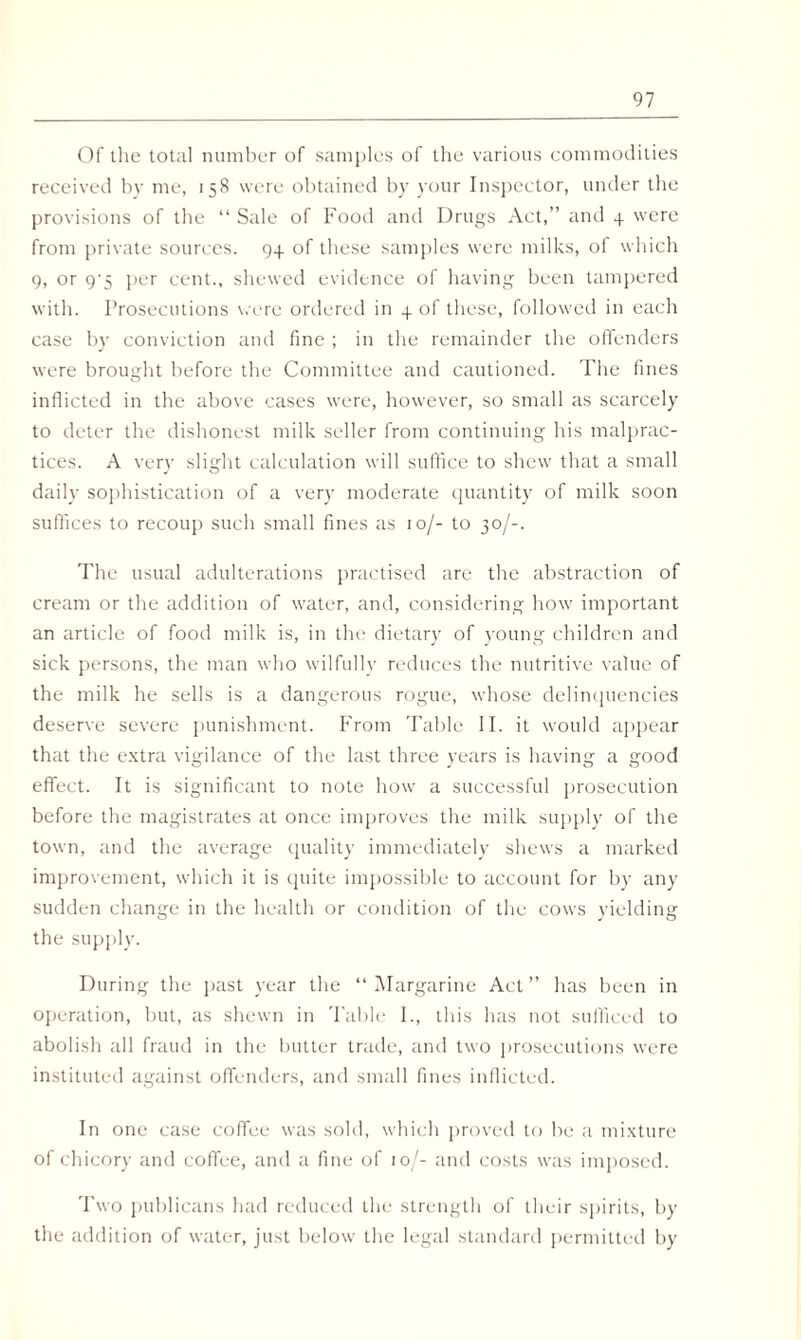 Of the total number of samples of the various commodities received by me, 158 were obtained by your Inspector, under the provisions of the “ Sale of Food and Drugs Act,” and 4 were from private sources. 94 of these samples were milks, of which 9, or 9'5 per cent., shewed evidence of having been tampered with. Prosecutions were ordered in 4 of these, followed in each case by conviction and fine ; in the remainder the offenders were brought before the Committee and cautioned. The fines inflicted in the above cases were, however, so small as scarcely to deter the dishonest milk seller from continuing his malprac¬ tices. A very slight calculation will suffice to shew that a small daily sophistication of a very moderate quantity of milk soon suffices to recoup such small fines as 10/- to 30/-. The usual adulterations practised are the abstraction of cream or the addition of water, and, considering how important an article of food milk is, in the dietarj' of young children and sick persons, the man who wilfully reduces the nutritive value of the milk he sells is a dangerous rogue, whose delinquencies deserve severe punishment. From Table II. it would appear that the extra vigilance of the last three years is having a good effect. It is significant to note how a successful prosecution before the magistrates at once improves the milk supply of the town, and the average quality immediately shews a marked improvement, which it is quite impossible to account for by any sudden change in the health or condition of the cows yielding the supply. During the past year the “Margarine Act” has been in operation, but, as shewn in Table I., this has not sufficed to abolish all fraud in the butter trade, and two prosecutions were instituted against offenders, and small fines inflicted. In one case coffee was sold, which proved to be a mixture of chicory and coffee, and a fine of 10J- and costs was imposed. Two publicans had reduced the strength of their spirits, by the addition of water, just below the legal standard permitted by