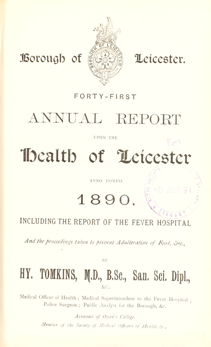 ^Leicester. Borough of FORTY-FIRST ANNUAL REPORT UPON THE Ibealtb of Xctceetcr ANNO DOMINI 18 90. | INCLUDING THE REPORT OF THE FEVER HOSPITAL And the proceedings taken to prevent Adulteration of Food, Cr>c,, HY. TOMKINS, p, B.Sc, San. Sci. Dipl., &c., Medical Officer of Health; Medical Superintendent to the Fever Hospital Police Surgeon ; Public Analyst fur the Borough, &c. Associate of Owen's College. Member of the Society of Medical Officers of Health. &v.