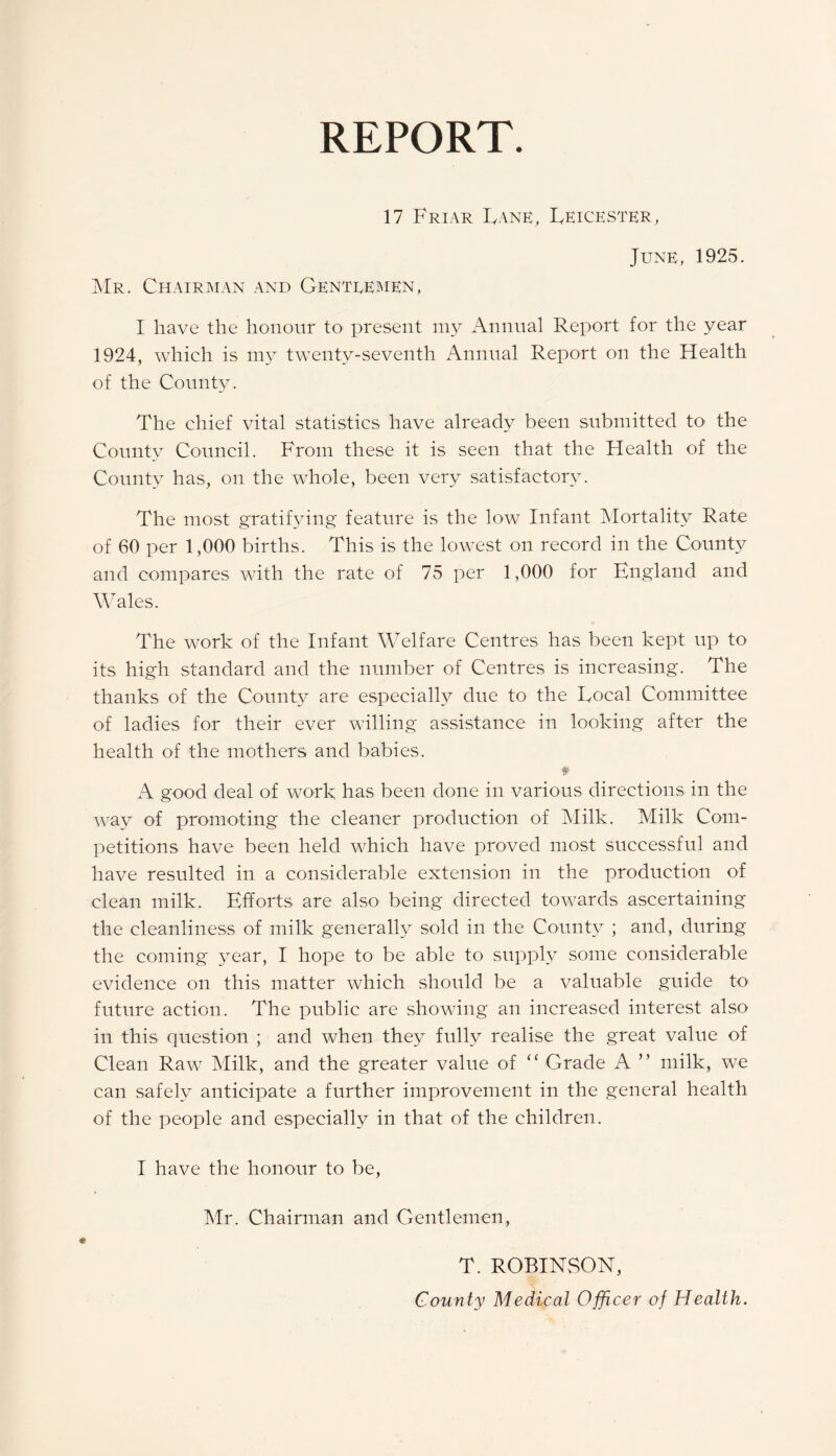 REPORT. 17 Friar Lane, Leicester, June, 1925. Mr. Chairman and Genteemen, I have the honour to present my Annual Report for the year 1924, which is my twenty-seventh Annual Report on the Health of the County. The chief vital statistics have already been submitted to the County Council. From these it is seen that the Health of the County has, on the whole, been very satisfactory. The most gratifying feature is the low Infant Mortality Rate of 60 per 1,000 births. This is the lowest on record in the County and compares with the rate of 75 per 1,000 for England and Wales. The work of the Infant Welfare Centres has been kept up to its high standard and the number of Centres is increasing. The thanks of the County are especially due to the Local Committee of ladies for their ever willing assistance in looking after the health of the mothers and babies. A good deal of work has been done in various directions in the way of promoting the cleaner production of Milk. Milk Com¬ petitions have been held which have proved most successful and have resulted in a considerable extension in the production of clean milk. Efforts are also being directed towards ascertaining the cleanliness of milk generally sold in the County ; and, during the coming year, I hope to be able to supply some considerable evidence on this matter which should be a valuable guide to future action. The public are showing an increased interest also in this question ; and when they fully realise the great value of Clean Raw Milk, and the greater value of “ Grade A ” milk, we can safely anticipate a further improvement in the general health of the people and especially in that of the children. I have the honour to be, Mr. Chairman and Gentlemen, T. ROBINSON, County Medical Officer of Health.