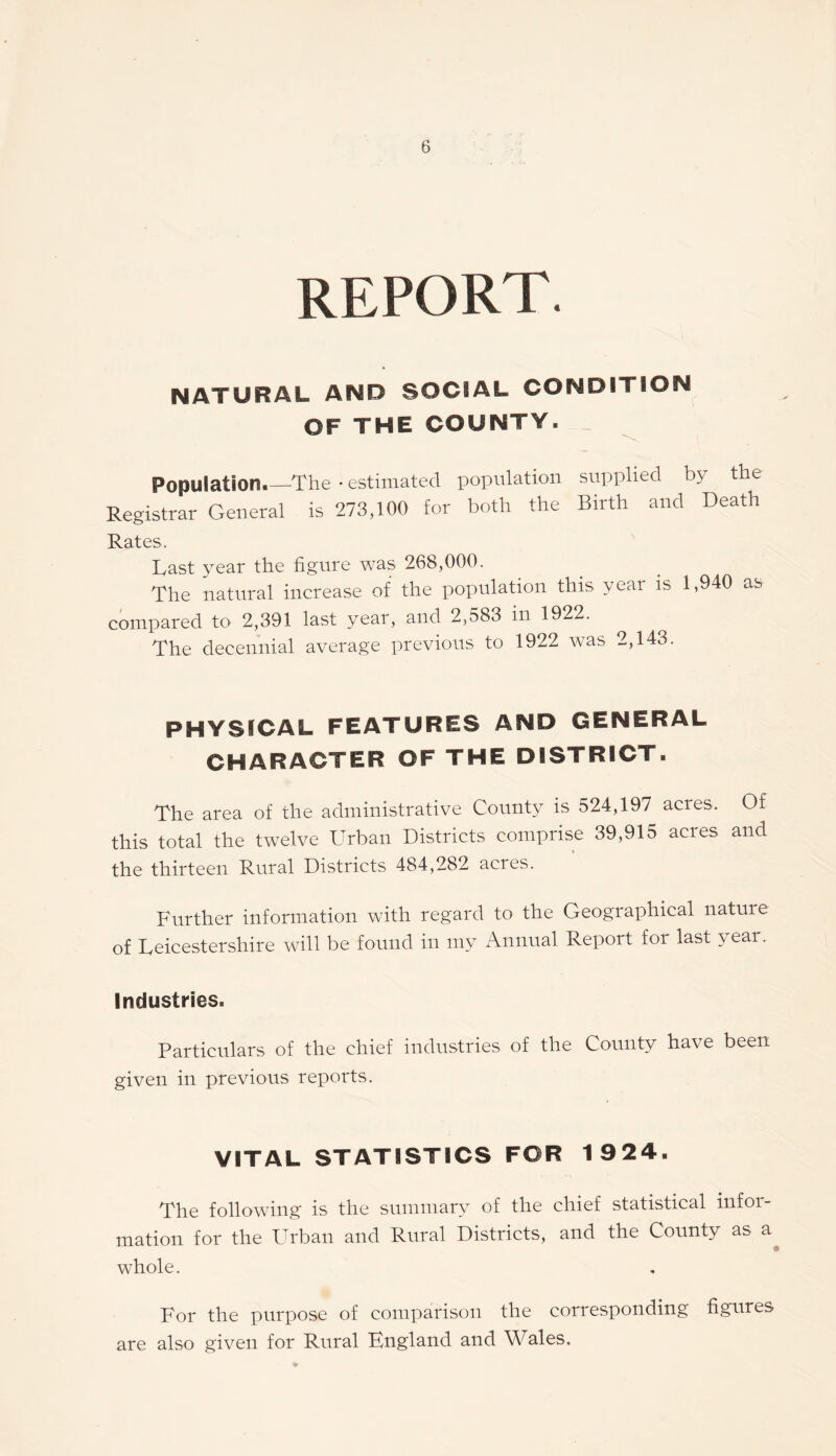 report. NATURAL AND SOCIAL CONDITION OF THE COUNTY. __ Population.—The • estimated population supplied by the Registrar General is 273,100 for both the Birth and Death Rates. Last year the figure was 268,000. The natural increase of the population this year is 1,940 as compared to 2,391 last year, and 2,583 in 1922. The decennial average previous to 1922 was 2,143. PHYSICAL FEATURES AND GENERAL CHARACTER OF THE DISTRICT. The area of the administrative County is 524,197 acres. Of this total the twelve Urban Districts comprise 39,915 acres and the thirteen Rural Districts 484,282 acres. Further information with regard to the Geographical nature of Leicestershire will be found in my Annual Report for last year. Industries. Particulars of the chief industries of the County have been given in previous reports. VITAL STATISTICS FOR 1924. The following is the summary of the chief statistical infor¬ mation for the Urban and Rural Districts, and the County as a whole. For the purpose of comparison the corresponding figures are also given for Rural England and Wales.