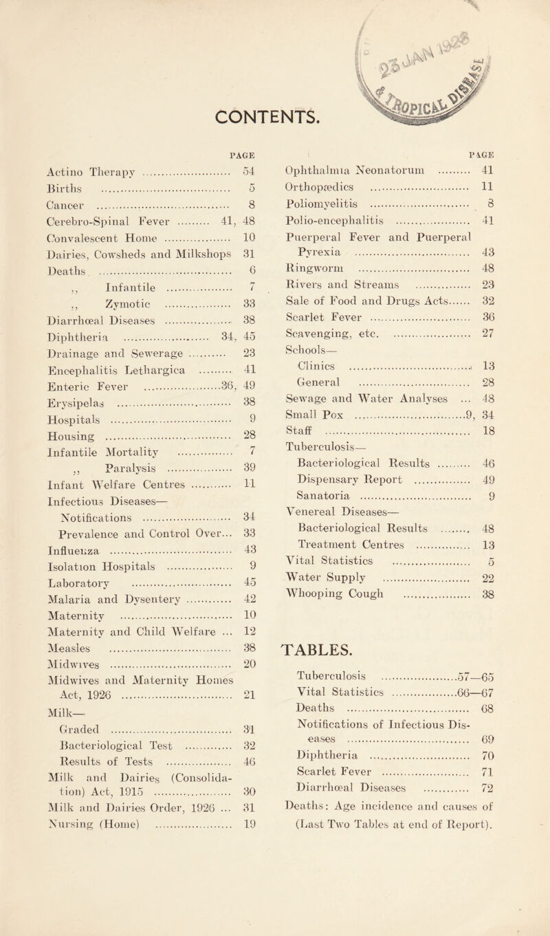 CONTENTS. PAGE Actino Therapy . 54 Births . 5 Cancer . 8 Cerebro-Spinal Fever . 41, 48 Convalescent Home . 10 Dairies, Cowsheds and Milkshops 31 Deaths . 0 ,, Infantile . 7 ,, Zymotic . 33 Diarrhoeal Diseases . 38 Diphtheria . 34, 45 Drainage and Sewerage . 23 Encephalitis Lethargica . 41 Enteric Fever .36, 49 Erysipelas . 38 Hospitals . 9 Housing . 28 Infantile Mortality . 7 ,, Paralysis . 39 Infant Welfare Centres . H Infectious Diseases— Notifications . 34 Prevalence and Control Over... 33 Influenza . 43 Isolation Hospitals . 9 Laboratory . 45 Malaria and Dysentery . 42 Maternity . 10 Maternity and Child Welfare ... 12 Measles . 38 Midwives . 20 Mid wives and Maternity Homes Act, 1926 . 21 Milk— Graded . 31 Bacteriological Test . 32 Results of Tests . 46 Milk and Dairies (Consolida¬ tion) Act, 1915 . 30 Milk and Dairies Order, 1926 ... 31 Nursing (Home) . 19 PiGE Ophthalmia Neonatorum . 41 Orthopredics . 11 Poliomyelitis . 8 Polio-encephalitis . 41 Puerperal Fever and Puerperal Pyrexia . 43 Ringworm . 48 Rivers and Streams . 23 Sale of Food and Drugs Acts. 32 Scarlet Fever . 36 Scavenging, etc. 27 Schools— Clinics .( 13 General . 28 Sewage and Water Analyses ... 48 Small Pox .9, 34 Staff . 18 Tuberculosis- Bacteriological Results . 46 Dispensary Report . 49 Sanatoria. 9 Venereal Diseases— Bacteriological Results . 48 Treatment Centres . 13 Vital Statistics . 5 Water Supply . 22 Whooping Cough . 38 TABLES. Tuberculosis .57—65 Vital Statistics .66—67 Deaths . 68 Notifications of Infectious Dis¬ eases . 69 Diphtheria . 70 Scarlet Fever . 71 Diarrhoeal Diseases . 72 Deaths : Age incidence and causes of (Last Two Tables at end of Report).