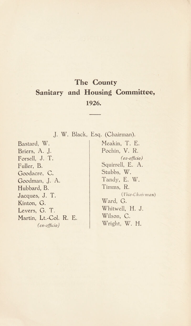 The County Sanitary and Housing Committee* 1926. j. W. Black, Bastard, W. Briers, A. J. Forsell, J. T. Fuller, B. Goodacre, C. Goodman, J. A. Hubbard, B. Jacques, J. T. Kinton, G. Levers, G. T. Martin, Lt.-Col. R. E. (ex-officio ) Esq. (Chairman). Meakin, T. E. Pochin, V. R. (ex-officio) Squirrel!, E. A. Stubbs, W. Tandy, E. W. Timms, R. (Vice-Chairman) Ward, G. Whitwell, H. J. Wilson, C. Wright, W. H.