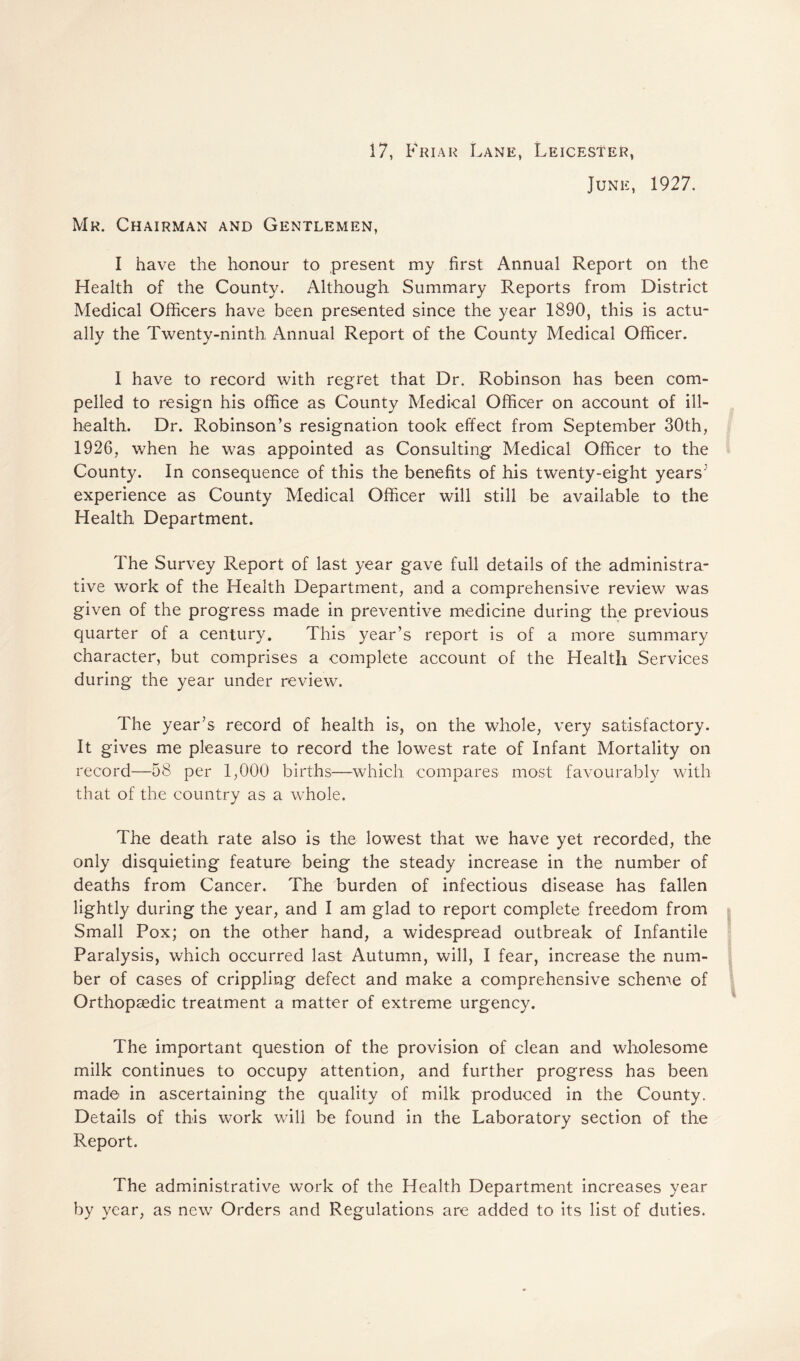 17, Friar Lane, Leicester, June, 1927. Mr. Chairman and Gentlemen, I have the honour to present my first Annual Report on the Health of the County. Although Summary Reports from District Medical Officers have been presented since the year 1890, this is actu¬ ally the Twenty-ninth Annual Report of the County Medical Officer. I have to record with regret that Dr. Robinson has been com¬ pelled to resign his office as County Medical Officer on account of ill- health. Dr. Robinson’s resignation took effect from September 30th, 1926, when he was appointed as Consulting Medical Officer to the County. In consequence of this the benefits of his twenty-eight years-' experience as County Medical Officer will still be available to the Health Department. The Survey Report of last year gave full details of the administra¬ tive work of the Health Department, and a comprehensive review was given of the progress made in preventive medicine during the previous quarter of a century. This year’s report is of a more summary character, but comprises a complete account of the Health Services during the year under review. The year’s record of health is, on the whole, very satisfactory. It gives me pleasure to record the lowest rate of Infant Mortality on record—58 per 1,000 births—which compares most favourably with that of the country as a whole. The death rate also is the lowest that we have yet recorded, the only disquieting feature being the steady increase in the number of deaths from Cancer. The burden of infectious disease has fallen lightly during the year, and I am glad to report complete freedom from Small Pox; on the other hand, a widespread outbreak of Infantile Paralysis, which occurred last Autumn, will, I fear, increase the num¬ ber of cases of crippling defect and make a comprehensive scheme of Orthopsedic treatment a matter of extreme urgency. The important question of the provision of clean and wholesome milk continues to occupy attention, and further progress has been made in ascertaining the quality of milk produced in the County. Details of this work will be found in the Laboratory section of the Report. The administrative work of the Health Department increases year by year, as new Orders and Regulations are added to its list of duties.