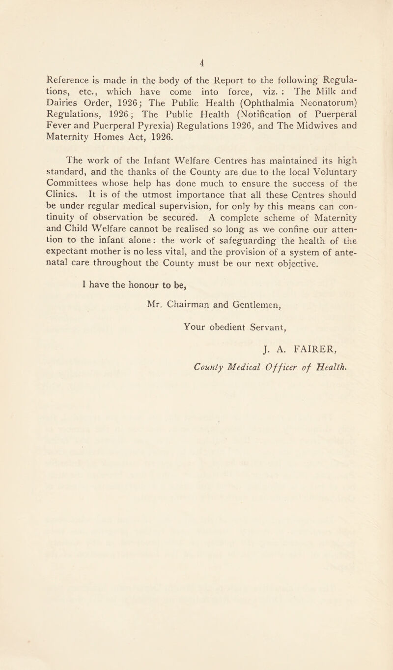 Reference is made in the body of the Report to the following Regula¬ tions, etc., which have come into force, viz. : The Milk and Dairies Order, 1926; The Public Health (Ophthalmia Neonatorum) Regulations, 1926; The Public Health (Notification of Puerperal Fever and Puerperal Pyrexia) Regulations 1926, and The Midwives and Maternity Homes Act, 1926. The work of the Infant Welfare Centres has maintained its high standard, and the thanks of the County are due to the local Voluntary Committees whose help has done much to ensure the success of the Clinics. It is of the utmost importance that all these Centres should be under regular medical supervision, for only by this means can con¬ tinuity of observation be secured. A complete scheme of Maternity and Child Welfare cannot be realised so long as we confine our atten¬ tion to the infant alone: the work of safeguarding the health of the expectant mother is no less vital, and the provision of a system of ante¬ natal care throughout the County must be our next objective. I have the honour to be, Mr. Chairman and Gentlemen, Your obedient Servant, J. A. FAIRER, County Medical Officer of Health.