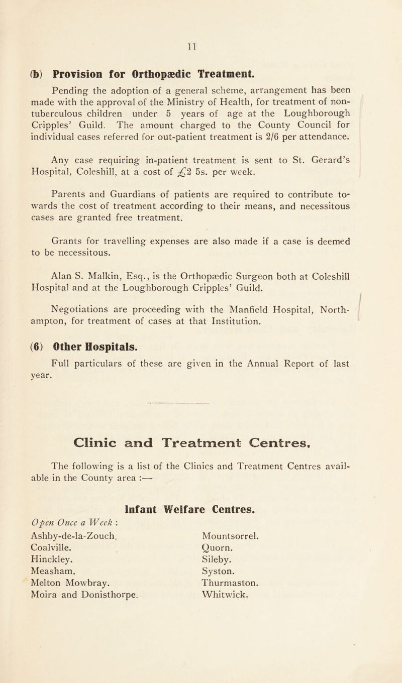 (b) Provision for Orthopaedic Treatment. Pending the adoption of a general scheme, arrangement has been made with the approval of the Ministry of Health, for treatment of non- tuberculous children under 5 years of age at the Loughborough Cripples’ Guild. The amount charged to the County Council for individual cases referred for out-patient treatment is 2/6 per attendance. Any case requiring in-patient treatment is sent to St. Gerard’s Hospital, Coleshill, at a cost of £2 5s. per week. Parents and Guardians of patients are required to contribute to¬ wards the cost of treatment according to their means, and necessitous cases are granted free treatment. Grants for travelling expenses are also made if a case is deemed to be necessitous. Alan S. Malkin, Esq., is the Orthopaedic Surgeon both at Coleshill Hospital and at the Loughborough Cripples’ Guild. Negotiations are proceeding with the Manfield Hospital, North¬ ampton, for treatment of cases at that Institution. (6) Other Hospitals. Full particulars of these are given in the Annual Report of last year. Clinic and Treatment Centres, The following is a list of the Clinics and Treatment Centres avail¬ able in the County area * Infant Welfare Centres. Open Once a Week : Ashby-de-la-Zouch. Coalville. Hinckley. Measham. Melton Mowbray. Moira and Donisthorpe. Thurmaston. Whitwick. Quorn. Sileby. Syston. Mountsorrel.