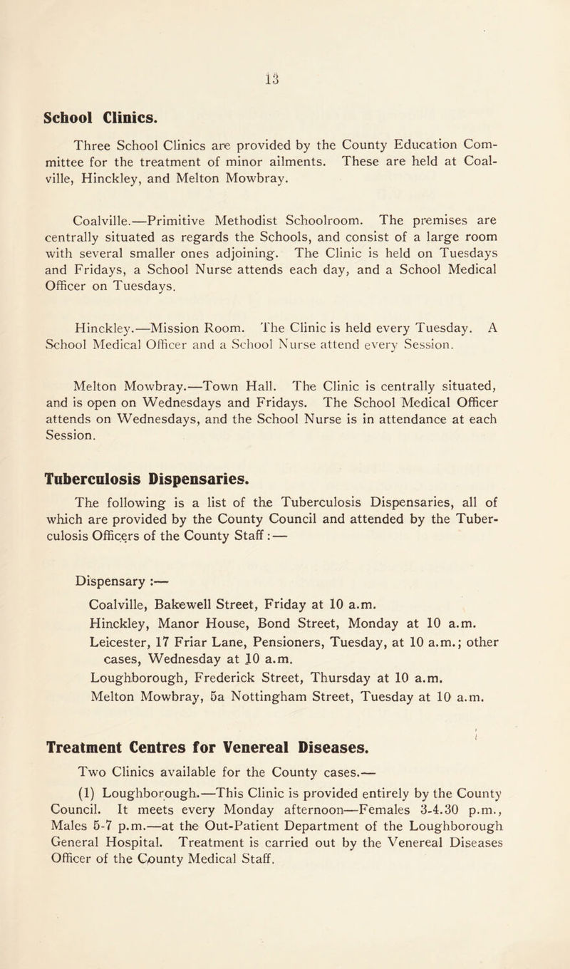 School Clinics. Three School Clinics are provided by the County Education Com¬ mittee for the treatment of minor ailments. These are held at Coal¬ ville, Hinckley, and Melton Mowbray. Coalville.—Primitive Methodist Schoolroom. The premises are centrally situated as regards the Schools, and consist of a large room with several smaller ones adjoining. The Clinic is held on Tuesdays and Fridays, a School Nurse attends each day, and a School Medical Officer on Tuesdays. Hinckley.—Mission Room. The Clinic is held every Tuesday. A School Medical Officer and a School Nurse attend every Session. Melton Mowbray.—Town Hall. The Clinic is centrally situated, and is open on Wednesdays and Fridays. The School Medical Officer attends on Wednesdays, and the School Nurse is in attendance at each Session. Tuberculosis Dispensaries. The following is a list of the Tuberculosis Dispensaries, all of which are provided by the County Council and attended by the Tuber¬ culosis Officers of the County Staff : —- Dispensary :— Coalville, Bakewell Street, Friday at 10 a.m. Hinckley, Manor House, Bond Street, Monday at 10 a.m. Leicester, 17 Friar Lane, Pensioners, Tuesday, at 10 a.m.; other cases, Wednesday at 10 a.m. Loughborough, Frederick Street, Thursday at 10 a.m. Melton Mowbray, 5a Nottingham Street, Tuesday at 10 a.m. v i Treatment Centres for Venereal Diseases. Two Clinics available for the County cases.— (1) Loughborough.—This Clinic is provided entirely by the County Council. It meets every Monday afternoon—Females 3-4.30 p.m., Males 5-7 p.m.—at the Out-Patient Department of the Loughborough General Hospital. Treatment is carried out by the Venereal Diseases Officer of the County Medical Staff.