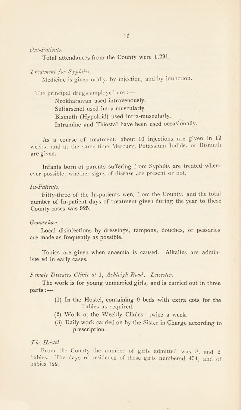 Out-Patients. Total attendances from the County were 1,291. Treatment for Syphilis. Medicine is given orally, by injection, and by inunction. The principal drugs employed are :— Neokharsivan used intravenously. Sulfarsenol used intra-muscularly. Bismuth (Hypoloid) used intra-muscularly. Intramine and Thiostal have been used occasionally. As a course of treatment, about 10 injections are given in 12 weeks, and at the same time Mercury, Potassium Iodide, or Bismuth are given. Infants born of parents suffering from Syphilis are treated when¬ ever possible, whether signs of, disease are present or not. In-Patients. Fifty-three of the In-patients were from the County, and the total number of In-patient days of treatment given during the year to these County cases was 925. Gonorrhoea. Local disinfections by dressings, tampons, douches, or pessaries are made as frequently as possible. Tonics are given when anaemia is caused. Alkalies are admin¬ istered in early cases. Female Diseases Clinic at 1, Ashleigh Road, Leicester. The work is for young unmarried girls, and is carried out in three parts: — (1) In the Hostel, containing 9 beds with extra cots for the babies as required. (2) Work at the Weekly Clinics—twice a week. (3) Daily work carried on by the Sister in Charge according to prescription. The Hostel. From the County the number of girls admitted was 8, and 2 babies. The days of residence of these girls numbered 454, and of babies 122.