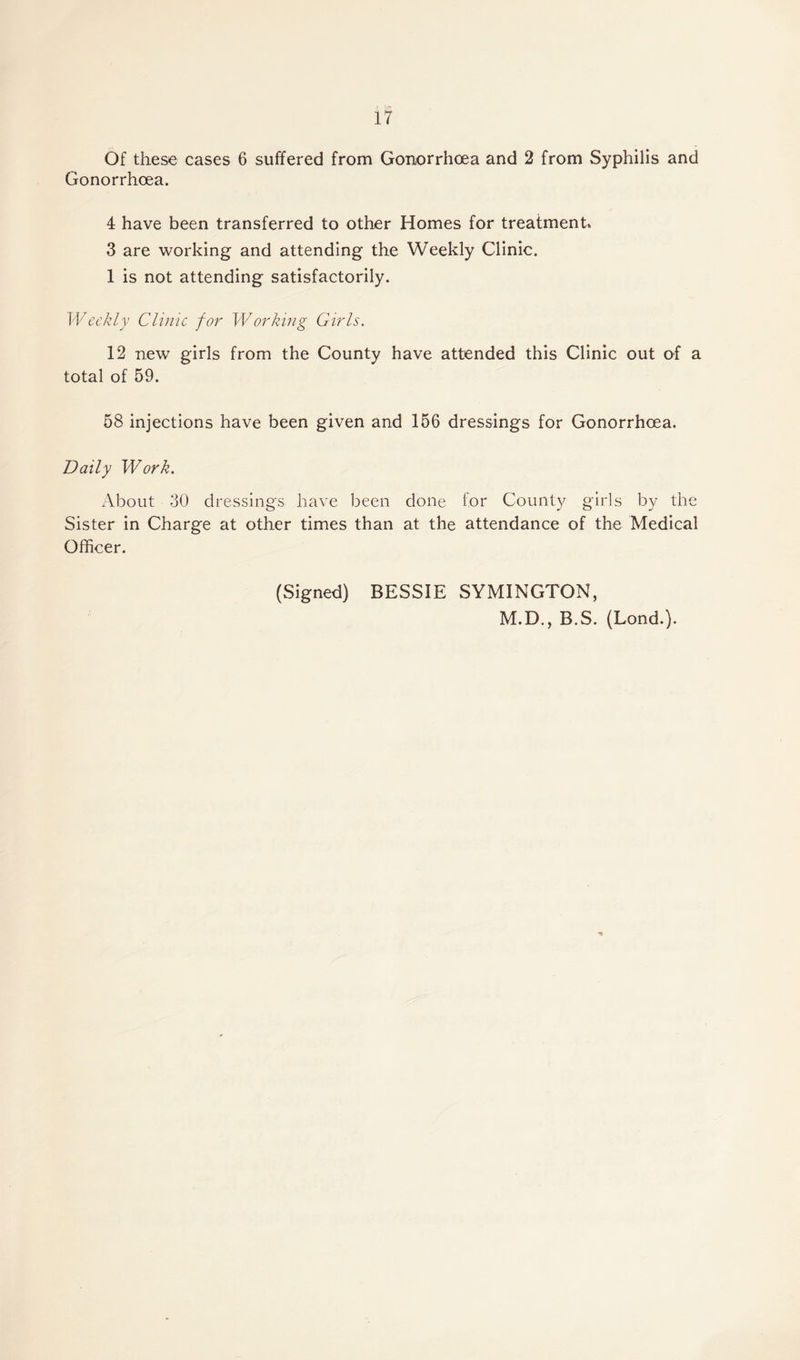 Of these cases 6 suffered from Gonorrhoea and 2 from Syphilis and Gonorrhoea. 4 have been transferred to other Homes for treatment, 3 are working and attending the Weekly Clinic. 1 is not attending satisfactorily. Weekly Clinic for Working Girls. 12 new girls from the County have attended this Clinic out of a total of 59. 58 injections have been given and 156 dressings for Gonorrhoea. Daily Work. About 30 dressings have been done for County girls by the Sister in Charge at other times than at the attendance of the Medical Officer. (Signed) BESSIE SYMINGTON, M.D., B.S. (Lond.).