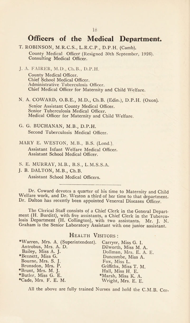 is Officers of the Medical Department. T. ROBINSON, M.R.C.S., L.R.C.P., D.P.H. (Camb). County Medical Officer (Resigned 30th September, 1926). Consulting Medical Officer. J. A. FAIRER, M.D., Ch.B., D.P.H. County Medical Officer. Chief School Medical Officer. Administrative Tuberculosis Officer. Chief Medical Officer for Maternity and Child Welfare. N. A. COWARD, O.B.E., M.D., Ch.B. (Edin.), D.P.H. (Oxon). Senior Assistant County Medical Officer. Senior Tuberculosis Medical Officer. Medical Officer for Maternity and Child Welfare. G. G. BUCHANAN, M.B., D.P.H. Second Tuberculosis Medical Officer. MARY E. WESTON, M.B., B.S. (Lond.). Assistant Infant Welfare Medical Officer. Assistant School Medical Officer. S. E. MURRAY, M.B., B.S., L.M.S.S.A. J. B. DALTON, M.B., Ch.B. Assistant School Medical Officers. Dr. Coward devotes a quarter of his time to Maternity and Child Welfare work, and Dr. Weston a third of her time to that department. Dr. Dalton has recently been appointed Venereal Diseases Officer. The Clerical Staff consists of a Chief Clerk in the General Depart¬ ment (H. Burditt), with five assistants, a Chief Clerk in the Tubercu¬ losis Department (H. Collington), with two assistants. Mr. J. N. Graham is the Senior Laboratory Assistant with one junior assistant. Health Visitors : *Warren, Mrs. A. (Superintendent). Antrobus, Mrs. A. D. Bailey, Miss A. J. *Bennett, Miss G. Bourne, Mrs. S. J. Brunsdon, Mrs. P. *Brunt, Mrs. M. J. *Butler, Miss G. E. *Cade, Mrs. F. E. M. Carryer, Miss G. I. Dilworth, Miss M. A. Dollman, Mrs. E. A. E. Duncombe, Miss A. Fox, Miss L. Griffiths, Miss T. M. Hall, Miss H. E. *Marsh, Miss K. A. Wright, Mrs. E. E. All the above are fully trained Nurses and hold the C.M.B. Cer-