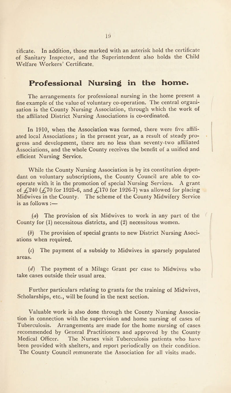 tificate. In addition, those marked with an asterisk hold the certificate of Sanitary Inspector, and the Superintendent also holds the Child Welfare Workers’ Certificate. Professional Nursing in the home. The arrangements for professional nursing in the home present a fine example of the value of voluntary co-operation. The central organi¬ sation is the County Nursing Association, through which the work of the affiliated District Nursing Associations is co-ordinated. In 1910, when the Association was formed, there were five affili¬ ated local Associations; in the present year, as a result of steady pro¬ gress and development, there are no less than seventy-two affiliated Associations, and the whole County receives the benefit of a unified and efficient Nursing Service. While the County Nursing Association is by its constitution depen¬ dant on voluntary subscriptions, the County Council are able to co¬ operate with it in the promotion of special Nursing Services. A grant of jQ240 (^70 for 1925-6, and ^170 for 1926-7) was allowed for placing Midwives in the County. The scheme of the County Midwifery Service is as follows :— (a) The provision of six Midwives to work in any part of the County for (1) necessitous districts, and (2) necessitous women. (b) The provision of special grants to new District Nursing Asoci- ations when required. (c) The payment of a subsidy to Midwives in sparsely populated areas. (d) The payment of a Milage Grant per case to Midwives who take cases outside their usual area. Further particulars relating to grants for the training of Midwives, Scholarships, etc., will be found in the next section. Valuable work is also done through the County Nursing Associa¬ tion in connection with the supervision and home nursing of cases of Tuberculosis. Arrangements are made for the home nursing of cases recommended by General Practitioners and approved by the County Medical Officer. The Nurses visit Tuberculosis patients who have been provided with shelters, and report periodically on their condition. The County Council remunerate the Association for all visits made.