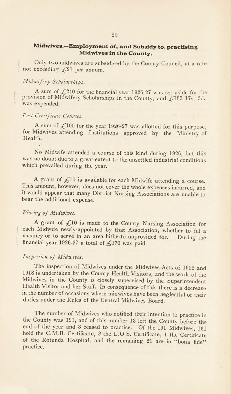 Mid wives.—Employment of, and Subsidy to, practising Midwives in the County; Only two mid wives are subsidised by the County Council, at a rate not exceeding £21 per annum. Midwifery Scholarships. A sum of £24:0 for the financial year 1926-27 was set aside for the provision of Midwifery Scholarships in the County, and ^185 17s. 3d. was expended. Post-Certificate Courses. A sum of ^100 for the year 1926-27 was allotted for this purpose, for Midwives attending Institutions approved by the Ministry of Health. No Midwife attended a course of this kind during 1926, but this was no doubt due to a great extent to the unsettled industrial conditions which prevailed during the year. A grant of £10 is available for each Midwife attending a course. This amount, however, does not cover the whole expenses incurred, and it would appear that many District Nursing Associations are unable to bear the additional expense. Placing of Midwives. A grant of £10 is made to the County Nursing Association for each Midwife newly-appointed by that Association, whether to fill a vacancy or to serve in an area hitherto unprovided for. During the financial year 1926-27 a total of ^170 was paid. Inspection of Midwives. The inspection of Midwives under the Midwives Acts of 1902 and 1918 is undertaken by the County Health Visitors, and the work of the Midwives in the County is closely supervised by the Superintendent Health Visitor and her Staff. In consequence of this there is a decrease in the number of occasions where midwives have been neglectful of their duties under the Rules of the Central Midwives Board. The number of Midwives who notified their intention to practice in the County was 191, and of this number 13 left the County before the end of the year and 3 ceased to practice. Of the 191 Midwives, 161 hold the C.M.B. Certificate, 8 the L.O.S. Certificate, 1 the Certificate of the Rotunda Hospital, and the remaining 21 are in ‘4bona fide” practice.