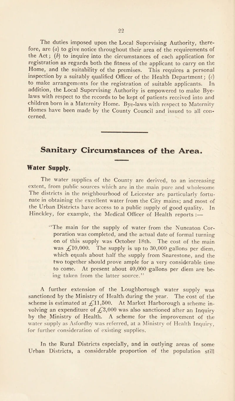 The duties imposed upon the Local Supervising Authority, there¬ fore, are (a) to give notice throughout their area of the requirements of the Act; (£) to inquire into the circumstances of each application for registration as regards both the fitness of the applicant to carry on the Home, and the suitability of the premises. This requires a personal inspection by a suitably qualified Officer of the Health Department; (c) to make arrangements for the registration of suitable applicants. In addition, the Local Supervising Authority is empowered to make Bye¬ laws with respect to the records to be kept of patients received into and children born in a Maternity Home. Bye-laws with respect to Maternity Homes have been made by the County Council and issued to all con¬ cerned. Sanitary Circumstances of the Area. Water Supply. The water supplies of the County are derived, to an increasing extent, from public sources which are in the main pure and wholesome The districts in the neighbourhood of Leicester are particularly fortu¬ nate in obtaining the excellent water from the City mains; and most of the Urban Districts have access to a public supply of good quality. In Hinckley, for example, the Medical Officer of Health reports :— '‘The main for the supply of water from the Nuneaton Cor¬ poration was completed, and the actual date of formal turning on of this supply was October 18th. The cost of the main was ^10,000'. The supply is up to 30,000 gallons per diem, which equals about half the supply from Snarestone, and the two together should prove ample for a very considerable time to come. At present about 40,000 gallons per diem are be¬ ing taken from the latter source.” A further extension of the Loughborough water supply was sanctioned by the Ministry of Health during the year. The cost of the scheme is estimated at ^11,500. At Market Harborough a scheme in¬ volving an expenditure of ;£3,000 was also sanctioned after an Inquiry by the Ministry of Health. A scheme for the improvement of the water supply as> Asfordby was referred, at a Ministry of Health Inquiry, for further consideration of existing supplies. In the Rural Districts especially, and in outlying areas of some Urban Districts, a considerable proportion of the population still