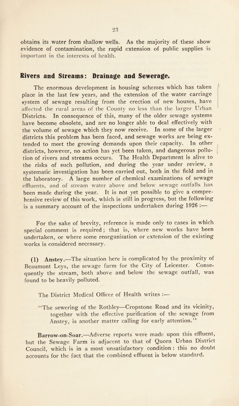 n obtains its water from shallow wells. As the majority of these show evidence of contamination, the rapid extension of public supplies is important in the interests of health. Rivers and Streams: Drainage and Sewerage* The enormous development in housing schemes which has taken place in the last few years, and the extension of the water carriage system of sewage resulting from the erection of new houses, have affected the rural areas of the County no less than the larger Urban Districts. In consequence of this, many of the older sewage systems have become obsolete, and are no longer able to deal effectively with the volume of sewage which they now receive. In some of the larger districts this problem has been faced, and sewage works are being ex¬ tended to meet the growing demands upon their capacity. In other districts, however, no action has yet been taken, and dangerous pollu¬ tion of rivers and streams occurs. The Health Department is alive to the risks of such pollution, and during the year under review, a systematic investigation has been carried out, both in the field and in the laboratory. A large number of chemical examinations of sewage effluents, and of stream water above and below sewage outfalls has been made during the year. It is not yet possible to give a compre¬ hensive review of this work, which, is still in progress, but the following is a summary account of the inspections undertaken during 1926 :— For the sake of brevity, reference is made only to cases in which special comment is required; that is, where new works have been undertaken, or where some reorganisation or extension of the existing works is considered necessary. (1) Anstey.—The situation here is complicated by the proximity of Beaumont Leys, the sewage farm for the City of Leicester. Conse¬ quently the stream, both above and below the sewage outfall, was found to be heavily polluted. The District Medical Officer of Health writes :— “The sewering of the Rothley—Cropstone Road and its vicinity, together with the effective purification of the sewage from Anstey, is another matter calling for early attention.” Barrow-on-Soar.—Adverse reports were made upon this effluent, but the Sewage Farm is adjacent to that of Quorn Urban District Council, which is in a most unsatisfactory condition : this no doubt accounts for the fact that the combined effluent is below standard.