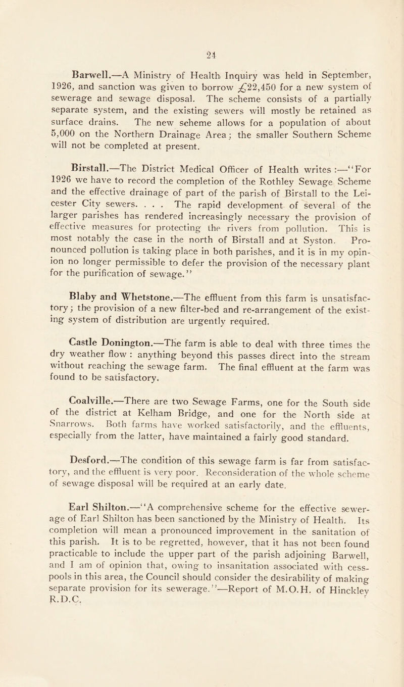 Barwell.—A Ministry of Health Inquiry was held in September, 1926, and sanction was given to borrow ^22,450 for a new system of sewerage and sewage disposal. The scheme consists of a partially separate system, and the existing sewers will mostly be retained as surface drains. The new scheme allows for a population of about 5,000 on the Northern Drainage Area; the smaller Southern Scheme will not be completed at present. Birstall.—The District Medical Officer of Health writes :—“For 1926 we have to record the completion of the Rothley Sewage Scheme and the effective drainage of part of the parish of Birstall to the Lei¬ cester City sewers. . . . The rapid development of several of the larger parishes has rendered increasingly necessary the provision of effective measures for protecting the rivers, from pollution. This is most notably the case in the north of Birstall and at Syston. Pro¬ nounced pollution is taking place in both parishes, and it is in my opin¬ ion no longer permissible to defer the provision of the necessary plant for the purification of sewage.” Blaby and Whetstone.—The effluent from this farm is unsatisfac¬ tory ; the provision of a new filter-bed and re-arrangement of the exist¬ ing system of distribution are urgently required. Castle Donington.—The farm is able to deal with three times the dry weather flow : anything beyond this passes direct into the stream without reaching the sewage farm. The final effluent at the farm was found to be satisfactory. Coalville.—There are two Sewage Farms, one for the South side of the district at Kelham Bridge, and one for the North side at Snari ows. Both farms have worked satisfactorily, and the effluents, especially from the latter, have maintained a fairly good standard. Desford.—The condition of this sewage farm is far from satisfac¬ tory, and the effluent is very poor. Reconsideration of the whole scheme of sewage disposal will be required at an early date. Earl Shilton.—“A comprehensive scheme for the effective sewer¬ age of Earl Shilton has been sanctioned by the Ministry of Health. Its completion will mean a pronounced improvement in the sanitation of this parish. It is to be regretted, however, that it has not been found practicable to include the upper part of the parish adjoining Barwell, and I am of opinion that, owing to insanitation associated with cess¬ pools in this area, the Council should consider the desirability of making separate provision for its sewerage.”—Report of M.O.H. of Hinckley R.D.C,