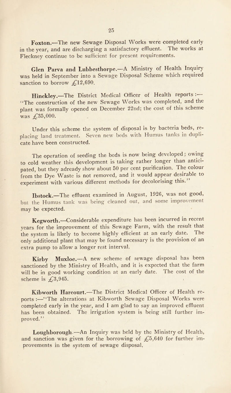 Foxton.—The new Sewage Disposal Works were completed early in the year, and are discharging a satisfactory effluent. The works at Fleckney continue to be sufficient for present requirements. Glen Parva and Lubbesthorpe.-—A Ministry of Health Inquiry was held in September into a Sewage Disposal Scheme which required sanction to borrow ^12,690. Hinckley.—The District Medical Officer of Health reports “The construction of the new Sewage Works was completed, and the plant was formally opened on December 22nd; the cost of this scheme was ^35,000. Under this scheme the system of disposal is by bacteria beds, re¬ placing land treatment. Seven new beds with Humus tanks in dupli¬ cate have been constructed. The operation of seeding the beds is now being developed, owing to cold weather this development is taking rather longer than antici¬ pated, but they adready show about 50 per cent purification. The colour from the Dye Waste is not removed, and it would appear desirable to experiment with various different methods for decolorising this.” Ibstock—The effluent examined in August, 1926, was not good, but the Humus tank was being cleaned out, and some improvement may be expected. Kegworth.—Considerable expenditure has been incurred in recent years for the improvement of this Sewage Farm, with the result that the system is likely to become highly efficient at an early date. The only additional plant that may be found necessary is the provision of an extra pump to allow a longer rest interval. Kirby Muxloe.—A new scheme of sewage disposal has been sanctioned by the Ministry of Health, and it is expected that the farm will be in good working condition at an early date. The cost of the scheme is ^3,945. ■ Kibworth Harcourt.—The District Medical Officer of Health re¬ ports :—“The alterations at Kibworth Sewage Disposal Works were completed early in the year, and I am glad to say an improved effluent has been obtained. The irrigation system is being still further im¬ proved.” Loughborough.—An Inquiry was held by the Ministry of Health, and sanction wras given for the borrowing of ^5,640 for further im¬ provements in the system of sewage disposal.