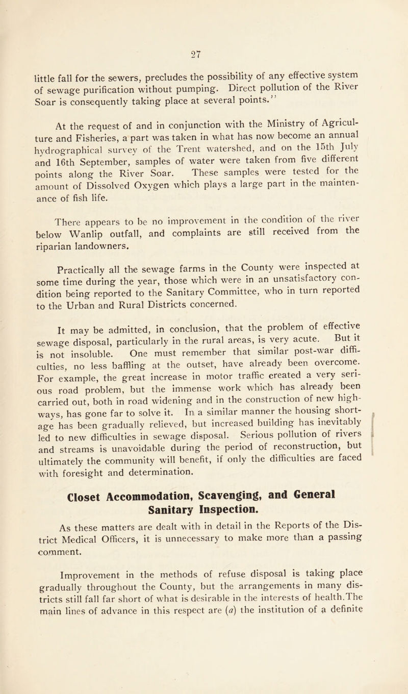 little fall for the sewers, precludes the possibility of any effective system of sewage purification without pumping. Direct pollution of the River Soar is consequently taking place at several points.7 At the request of and in conjunction with the Ministry of Agricul¬ ture and Fisheries, a part was taken in what has now become an annual hydrographical survey of the Trent watershed, and on the 15th July and 16th September, samples of water were taken from five different points along the River Soar. These samples were tested foi the amount of Dissolved Oxygen which plays a large part in the mainten¬ ance of fish life. There appears to be no improvement in the condition of the river below Wanlip outfall, and complaints are still received from the riparian landowners. Practically all the sewage farms in the County were inspected at some time during the year, those which were in an unsatisfactory con¬ dition being reported to the Sanitary Committee, who in turn reported to the Urban and Rural Districts concerned. It may be admitted, in conclusion, that the problem of effective sewage disposal, particularly in the rural areas, is very acute. But it is not insoluble. One must remember that similar post-war diffi¬ culties, no less baffling at the outset, have already been overcome. For example, the great increase in motor traffic created a very seri¬ ous road problem, but the immense work which has already been carried out, both in road widening and in the construction of new high¬ ways, has gone far to solve it. In a similar manner the housing short¬ age has been gradually relieved, but increased building has inevitably led to new difficulties in sewage disposal. Serious pollution of rivers and streams is unavoidable during the period of reconstruction, but ultimately the community will benefit, if only the difficulties are faced with foresight and determination. Closet Accommodation, Scavenging, and General Sanitary Inspection. As these matters are dealt with in detail in the Reports of the Dis¬ trict Medical Officers, it is unnecessary to make more than a passing comment. Improvement in the methods of refuse disposal is taking place gradually throughout the County, but the arrangements in many dis¬ tricts still fall far short of what is desirable in the interests of health.1 he main lines of advance in this respect are (a) the institution of a definite