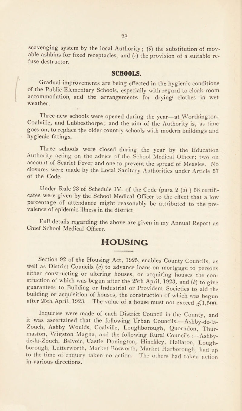 scavenging system by the local Authority; (b) the substitution of mov¬ able ashbins for fixed receptacles, and (c) the provision of a suitable re¬ fuse destructor. SCHOOLS. Gradual improvements are being effected in the hygienic conditions of the Public Elementary Schools, especially with regard to cloak-room accommodation, and the arrangements for drying clothes in wet weather. Three new schools were opened during the year—at Worthington, Coalville, and Lubbesthorpe; and the aim of the Authority is, as time goes on, to replace the older country schools with modern buildings and hygienic fittings. Three schools were closed during the year by the Education Authority acting on the advice of the School Medical Officer; two on account of Scarlet Fever and one to prevent the spread of Measles. No closures were made by the Local Sanitary Authorities under Article 57 of the Code. Under Rule 23 of Schedule IV. of the Code (para 2 (a) ) 58 certifi¬ cates were given by the School Medical Officer to the effect that a low percentage of attendance might reasonably be attributed to the pre¬ valence of epidemic illness in the district. Full details regarding the above are given in my Annual Report as Chief School Medical Officer. HOUSING Section 92 of the Housing Act, 1925, enables County Councils, as well as District Councils (a) to advance loans on mortgage to persons either constructing or altering houses, or acquiring houses the con¬ struction of which was begun after the 25th April, 1923, and {b) to give guarantees to Building or industrial or Provident Societies to aid the building or acquisition of houses, the construction of which was begun after 25th April, 1923. The value of a house must not exceed ^1,500. Inquiries were made of each District Council in the County, and it was ascertained that the following Urban Councils.—Ashby-de-la- Zouch, Ashby Woulds, Coalville, Loughborough, Quorndon, Thur- maston, Wigston Magna, and the following Rural Councils Ashby- de-la-Zouch, Belvoir, Castle Donington, Hinckley, Hallaton, Lough¬ borough, Lutterworth, Market Bosworth, Market Harborough, had up to the time of enquiry taken no action. The others had taken action in various directions.