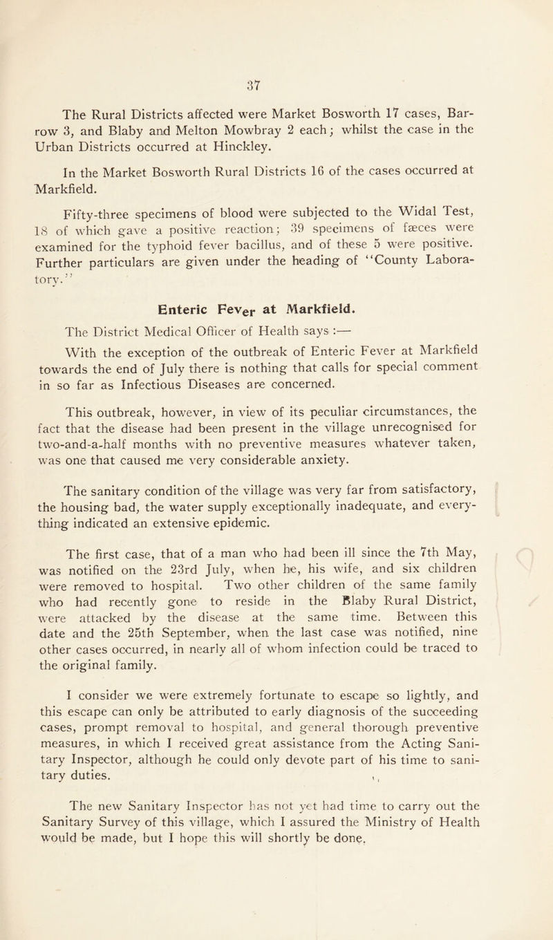 The Rural Districts affected were Market Bosworth 17 cases, Bar- row 3, and Blaby and Melton Mowbray 2 each; whilst the case in the Urban Districts occurred at Hinckley. In the Market Bosworth Rural Districts 16 of the cases occurred at Markfield. Fifty-three specimens of blood were subjected to the Widal Test, 18 of which gave a positive reaction; 39 specimens of faeces were examined for the typhoid fever bacillus, and of these 5 were positive. Further particulars are given under the heading of “County Labora¬ tory. ; 5 Enteric Fever at Markfield. The District Medical Officer of Health says.:— With the exception of the outbreak of Enteric Fever at Markfield towards the end of July there is nothing that calls for special comment in so far as Infectious Diseases are concerned. This outbreak, however, in view of its peculiar circumstances, the fact that the disease had been present in the village unrecognised for two-and-a-half months with no preventive measures whatever taken, was one that caused me very considerable anxiety. The sanitary condition of the village was very far from satisfactory, the housing bad, the water supply exceptionally inadequate, and every¬ thing indicated an extensive epidemic. The first case, that of a man who had been ill since the 7th May, was notified on the 23rd July, when he, his wife, and six children were removed to hospital. Two other children of the same family who had recently gone to reside in the Blaby Rural District, were attacked by the disease at the same time. Between this date and the 25th September, when the last case was notified, nine other cases occurred, in nearly all of whom infection could be traced to the original family. I consider we were extremely fortunate to escape so lightly, and this escape can only be attributed to early diagnosis of the succeeding cases, prompt removal to hospital, and general thorough preventive measures, in which I received great assistance from the Acting Sani¬ tary Inspector, although he could only devote part of his time to sani¬ tary duties. ,, The new Sanitary Inspector has not yet had time to carry out the Sanitary Survey of this village, which I assured the Ministry of Health would be made, but I hope this will shortly be done.