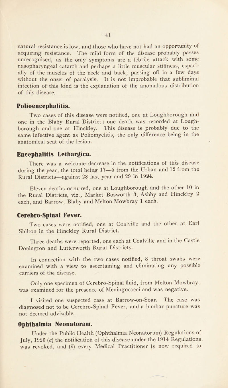 natural resistance is low, and those who have not had an opportunity of acquiring resistance. The mild form of the disease probably passes unrecognised, as the only symptoms are a febrile attack with some nasopharyngeal catarrh and perhaps a little muscular stiffness, especi¬ ally of the muscles of the neck and back, passing off in a few days without the onset of paralysis. It is not improbable that subliminal infection of this kind is the explanation of the anomalous distribution of this disease. Polioencephalitis. Two cases of this disease were notified, one at Loughborough and one in the Blaby Rural District; one death was recorded at Lough¬ borough and one at Hinckley. This disease is probably due to the same infective agent as Poliomyelitis., the only difference being in the anatomical seat of the lesion. Encephalitis Lethargica. There was a welcome decrease in the notifications of this disease during the year, the total being 17—5 from the Urban and 12 from the Rural Districts—against 28 last year and 29 in 1924. Eleven deaths occurred, one at Loughborough and the other 10 in the Rural Districts, viz., Market Bosworth 3, Ashby and Hinckley 2 each, and Barrow, Blaby and Melton Mowbray 1 each. Cerebro-Spinal Fever. Two cases were notified, one at Coalville and the other at Earl Shilton in the Hinckley Rural District. Three deaths were reported, one each at Coalville and in the Castle Donington and Lutterworth Rural Districts. In connection with the two cases notified, 8 throat swabs were examined with a view to ascertaining and eliminating any possible carriers of the disease. Only one specimen of Cerebro-Spinal fluid, from Melton Mowbray, was examined for the presence of Meningococci and was negative. I visited one suspected case at Barrow-on-Soar. The case was diagnosed not to be Cerebro-Spinal Fever, and a lumbar puncture was not deemed advisable. Ophthalmia Neonatoram. Under the Public Health, (Ophthalmia Neonatorum) Regulations of July> 1926 (a) the notification of this disease under the 1914 Regulations was revoked, and (b) every Medical Practitioner is now required to
