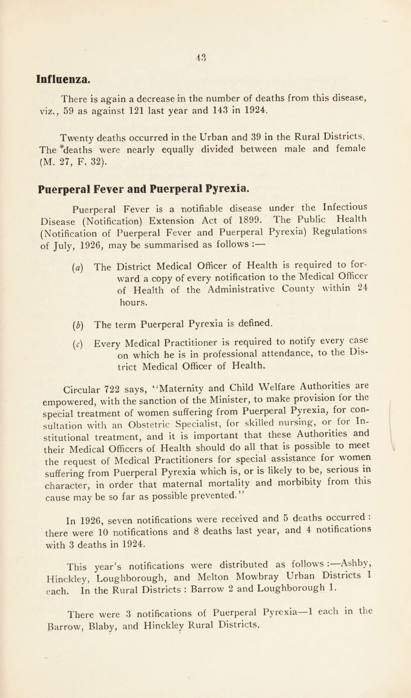 4.1 Influenza. There is again a decrease in the number of deaths from this disease, viz., 59 as against 121 last year and 143 in 1924. Twenty deaths occurred in the Urban and 39 in the Rural Districts. The deaths were nearly equally divided between male and female (M. 27, F. 32). Puerperal Fever and Puerperal Pyrexia. Puerperal Fever is a notifiable disease under the Infectious Disease (Notification) Extension Act of 1899. The Public Health (Notification of Puerperal Fever and Puerperal Pyrexia) Regulations of July, 1926, may be summarised as follows :— (a) The District Medical Officer of Health is required to for¬ ward a copy of every notification to the Medical Officer of Health of the Administrative County within 24 hours. (£) The term Puerperal Pyrexia is defined. (r) Every Medical Practitioner is required to notify every case on which he is in professional attendance, to the Dis¬ trict Medical Officer of Health. Circular 722 says, “Maternity and Child Welfare Authorities are empowered, with the sanction of the Minister, to make provision for the special treatment of women suffering from Puerperal Pyrexia, for con¬ sultation with an Obstetric Specialist, for skilled nursing, or foi In¬ stitutional treatment, and it is important that these Authorities and their Medical Officers of Health should do all that is possible to meet the request of Medical Practitioners for special assistance for women suffering from Puerperal Pyrexia which is, or is likely to be, serious in character, in order that maternal mortality and morbibity from this cause may be so far as possible prevented.” In 1926, seven notifications wTere received and 5 deaths occurred : there were 10 notifications and 8 deaths last year, and 4 notifications with 3 deaths in 1924. This year’s notifications were distributed as follows :—Ashby, Hinckley, Loughborough, and Melton Mowbray Urban Districts 1 each. In the Rural Districts : Barrow 2 and Loughborough 1. There were 3 notifications of Puerperal Pyrexia 1 each in the Barrow, Blaby, and Hinckley Rural Districts.