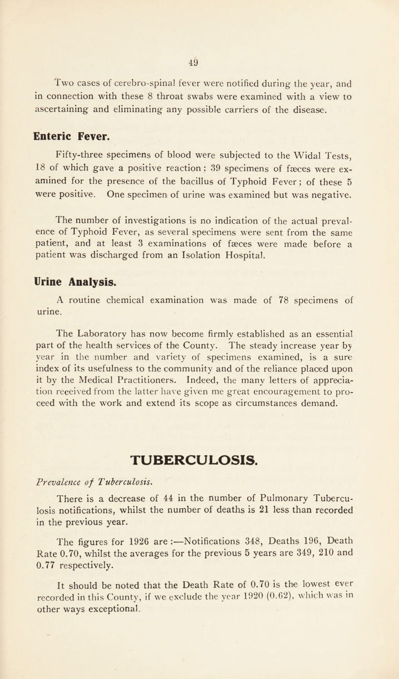 Two cases of cerebro-spinal fever were notified during the year, and in connection with these 8 throat swabs were examined with a view to ascertaining and eliminating any possible carriers of the disease. Enteric Fever. Fifty-three specimens of blood were subjected to the Widal Tests, 18 of which gave a positive reaction ; 39 specimens of fasces were ex¬ amined for the presence of the bacillus of Typhoid Fever; of these 5 were positive. One specimen of urine was examined but was negative. The number of investigations is no indication of the actual preval¬ ence of Typhoid Fever, as several specimens were sent from the same patient, and at least 3 examinations of faeces were made before a patient was discharged from an Isolation Hospital. Urine Analysis. A routine chemical examination was made of 78 specimens of urine. The Laboratory has now become firmly established as an essential part of the health services of the County. The steady increase year by year in the number and variety of specimens examined, is a sure index of its usefulness to the community and of the reliance placed upon it by the Medical Practitioners. Indeed, the many letters of apprecia¬ tion received from the latter have given me great encouragement to pro¬ ceed with the work and extend its scope as circumstances demand. TUBERCULOSIS. Prevalence of Tuberculosis. There is a decrease of 44 in the number of Pulmonary Tubercu¬ losis notifications, whilst the number of deaths is 21 less than recorded in the previous year. The figures for 1926 are :—Notifications 348, Deaths 196, Death Rate 0.70, whilst the averages for the previous 5 years are 349, 210 and 0.77 respectively. It should be noted that the Death Rate of 0.70 is the lowest ever recorded in this County, if we exclude the year 1920 (0.62), which was in other ways exceptional.