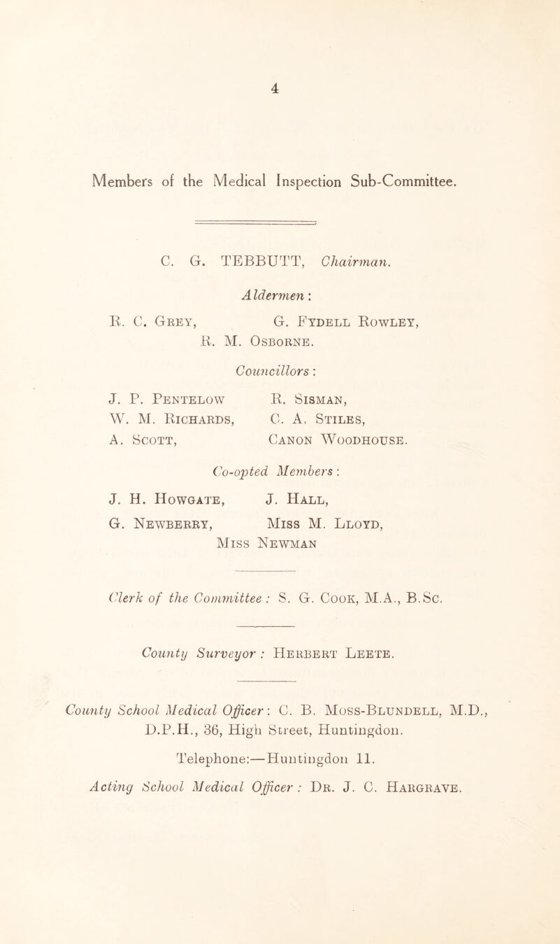 Members of the Medical Inspection Sub-Committee. C. G. TBBBUTT, Chairman. A Idermen: E. C. Grey, G. Fydell Eowley, E. M. Osborne. Councillors: J. P. Pentelow E. Sisman, W. M. Eichards, 0. A, Stiles, A. Scott, Canon Woodhouse. Co-opted Members : J. H. Howgate, J. Hall, G. Newberry, Miss M. Lloyd, Miss Newman Clerk of the Committee : S. G. Cook, ALA., B.Sc. County Surveyor : Herbert Leete. County School Medical Officer: C. B. Moss-Blundell, M.D., D.P.H., 36, High Street, Huntingdon. Telephone:—Huntingdon 11. Acting School Medical Officer : Dr. J. C. Hargrave.