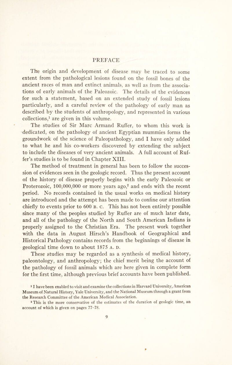 PREFACE The origin and development of disease may be traced to some extent from the pathological lesions found on the fossil bones of the ancient races of man and extinct animals, as well as from the associa¬ tions of early animals of the Paleozoic. The details of the evidences for such a statement, based on an extended study of fossil lesions particularly, and a careful review of the pathology of early man as described by the students of anthropology, and represented in various collections,1 are given in this volume. The studies of Sir Marc Armand Ruffer, to whom this work is dedicated, on the pathology of ancient Egyptian mummies forms the groundwork of the science of Paleopathology, and I have only added to what he and his co-workers discovered by extending the subject to include the diseases of very ancient animals. A full account of Ruf- fer’s studies is to be found in Chapter XIII. The method of treatment in general has been to follow the succes¬ sion of evidences seen in the geologic record. Thus the present account of the history of disease properly begins with the early Paleozoic or Proterozoic, 100,000,000 or more years ago,2 and ends with the recent period. No records contained in the usual works on medical history are introduced and the attempt has been made to confine our attention chiefly to events prior to 600 b. c. This has not been entirely possible since many of the peoples studied by Ruffer are of much later date, and all of the pathology of the North and South American Indians is properly assigned to the Christian Era. The present work together with the data in August Hirsch’s Handbook of Geographical and Historical Pathology contains records from the beginnings of disease in geological time down to about 1875 A. d. These studies may be regarded as a synthesis of medical history, paleontology, and anthropology; the chief merit being the account of the pathology of fossil animals which are here given in complete form for the first time, although previous brief accounts have been published. 11 have been enabled to visit and examine the collections in Harvard University, American Museum of Natural History, Yale University, and the National Museum through a grant from the Research Committee of the American Medical Association. 2 This is the more conservative of the estimates of the duration of geologic time, an account of which is given on pages 77-78. 9 r