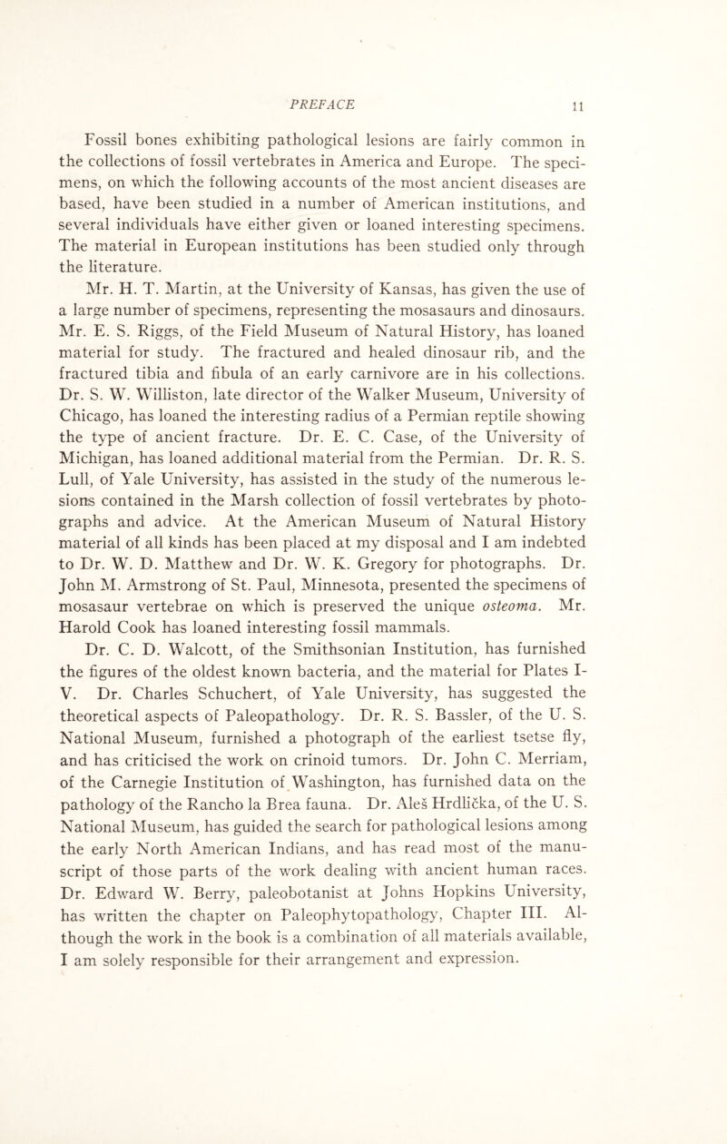 Fossil bones exhibiting pathological lesions are fairly common in the collections of fossil vertebrates in America and Europe. The speci¬ mens, on which the following accounts of the most ancient diseases are based, have been studied in a number of American institutions, and several individuals have either given or loaned interesting specimens. The material in European institutions has been studied only through the literature. Mr. H. T. Martin, at the University of Kansas, has given the use of a large number of specimens, representing the mosasaurs and dinosaurs. Mr. E. S. Riggs, of the Field Museum of Natural History, has loaned material for study. The fractured and healed dinosaur rib, and the fractured tibia and fibula of an early carnivore are in his collections. Dr. S. W. Wiliiston, late director of the Walker Museum, University of Chicago, has loaned the interesting radius of a Permian reptile showing the type of ancient fracture. Dr. E. C. Case, of the University of Michigan, has loaned additional material from the Permian. Dr. R. S. Lull, of Yale University, has assisted in the study of the numerous le¬ sions contained in the Marsh collection of fossil vertebrates by photo¬ graphs and advice. At the American Museum of Natural History material of all kinds has been placed at my disposal and I am indebted to Dr. W. D. Matthew and Dr. W. K. Gregory for photographs. Dr. John M. Armstrong of St. Paul, Minnesota, presented the specimens of mosasaur vertebrae on which is preserved the unique osteoma. Mr. Harold Cook has loaned interesting fossil mammals. Dr. C. D. Walcott, of the Smithsonian Institution, has furnished the figures of the oldest known bacteria, and the material for Plates I- V. Dr. Charles Schuchert, of Yale University, has suggested the theoretical aspects of Paleopathology. Dr. R. S. Bassler, of the U. S. National Museum, furnished a photograph of the earliest tsetse fly, and has criticised the work on crinoid tumors. Dr. John C. Merriam, of the Carnegie Institution of Washington, has furnished data on the pathology of the Rancho la Brea fauna. Dr. Ales Hrdlicka, of the U. S. National Museum, has guided the search for pathological lesions among the early North American Indians, and has read most of the manu¬ script of those parts of the work dealing with ancient human races. Dr. Edward W. Berry, paleobotanist at Johns Hopkins University, has written the chapter on Paleophytopathology, Chapter III. Al¬ though the work in the book is a combination of all materials available, I am solely responsible for their arrangement and expression.