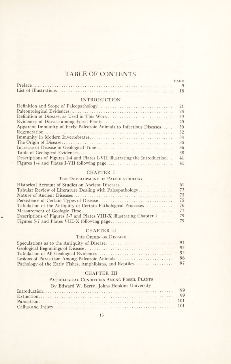 TABLE OF CONTENTS PAGE Preface. 9 List of Illustrations. 13 INTRODUCTION Definition and Scope of Paleopathology. 21 Paleontological Evidences. 25 Definition of Disease, as Used in This Work. 29 Evidences of Disease among Fossil Plants. 29 Apparent Immunity of Early Paleozoic Animals to Infectious Diseases. 30 Regeneration. 32 Immunity in Modern Invertebrates. 34 The Origin of Disease. 35 Increase of Disease in Geological Time. 36 Table of Geological Evidences. 38 Descriptions of Figures 1-4 and Plates I-VII illustrating the Introduction.. . 41 Figures 1-4 and Plates I-VII following page. 41 CHAPTER I The Development oe Paleopathology Historical Account of Studies on Ancient Diseases. 61 Tabular Review of Literature Dealing with Paleopathology. 72 Nature of Ancient Diseases. 75 Persistence of Certain Types of Disease. 75 Tabulation of the Antiquity of Certain Pathological Processes. 76 Measurement of Geologic Time. 77 Descriptions of Figures 5-7 and Plates VIII-X illustrating Chapter 1. 79 Figures 5-7 and Plates VIII-X following page. 79 CHAPTER II The Origin of Disease Speculations as to the Antiquity of Disease. 91 Geological Beginnings of Disease. 92 Tabulation of All Geological Evidences.- . .. 92 Lesions of Parasitism Among Paleozoic Animals. 96 Pathology of the Early Fishes, Amphibians, and Reptiles. 97 CHAPTER III Pathological Conditions Among Fossil Plants By Edward W. Berry, Johns Hopkins University Introduction. 99 Extinction. 99 Parasitism. 191 Callus and Injury. 191